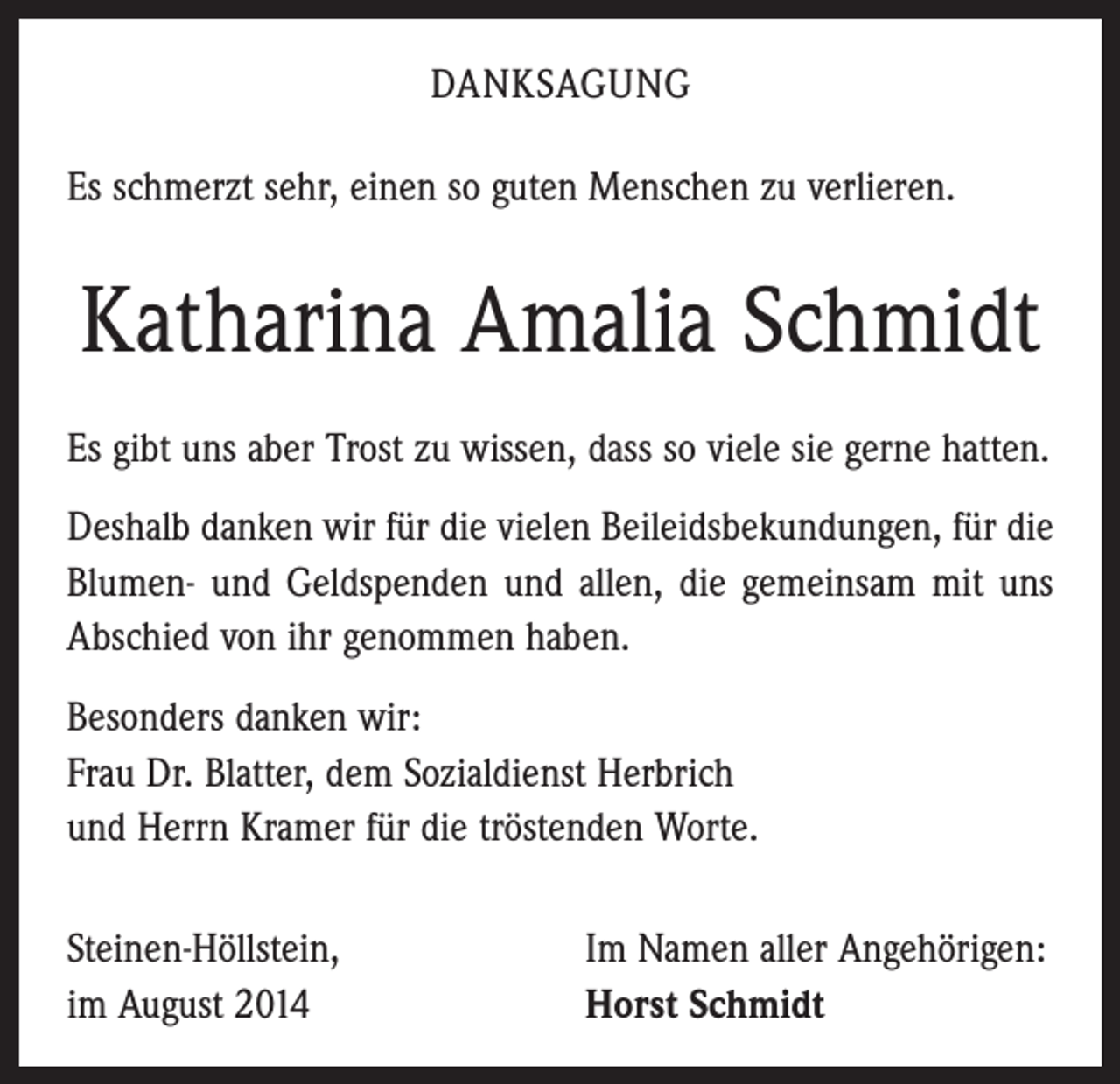 <p>DANKSAGUNG<br />Es schmerzt sehr, einen so guten Menschen zu verlieren.</p><p>Katharina Amalia Schmidt<br />Es gibt uns aber Trost zu wissen, dass so viele sie gerne hatten.<br />Deshalb danken wir für die vielen Beileidsbekundungen, für die<br />Blumen- und Geldspenden und allen, die gemeinsam mit uns<br />Abschied von ihr genommen haben.<br />Besonders danken wir:<br />Frau Dr. Blatter, dem Sozialdienst Herbrich<br />und Herrn Kramer für die tröstenden Worte.<br />Steinen-Höllstein,<br />im August 2014</p><p>Im Namen aller Angehörigen:<br />Horst Schmidt</p>