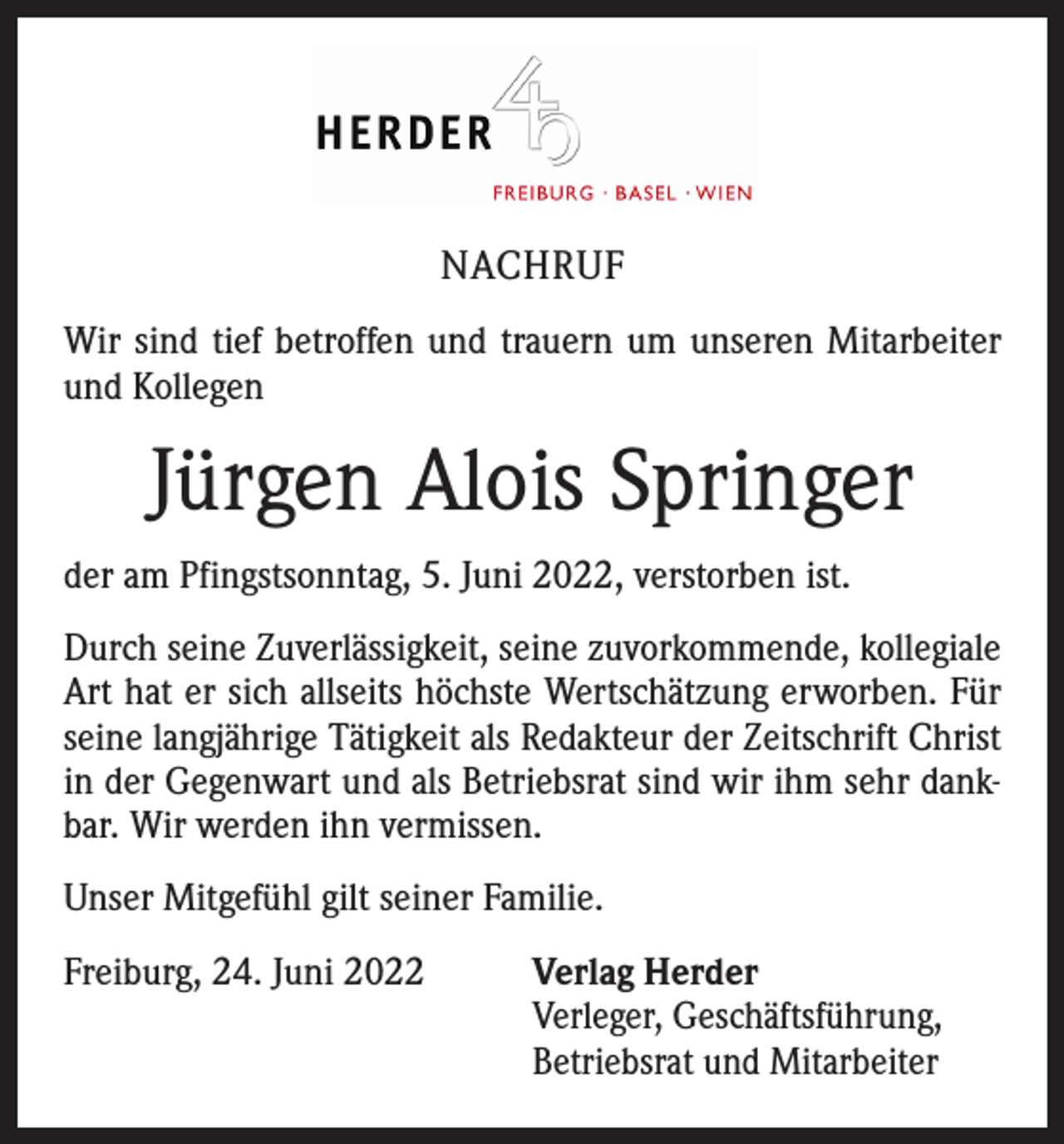 <p>NACHRUF<br />Wir sind tief betroffen und trauern um unseren Mitarbeiter<br />und Kollegen</p><p>Jürgen Alois Springer<br />der am Pfingstsonntag, 5. Juni 2022, verstorben ist.<br />Durch seine Zuverlässigkeit, seine zuvorkommende, kollegiale<br />Art hat er sich allseits höchste Wertschätzung erworben. Für<br />seine langjährige Tätigkeit als Redakteur der Zeitschrift Christ<br />in der Gegenwart und als Betriebsrat sind wir ihm sehr dankbar. Wir werden ihn vermissen.<br />Unser Mitgefühl gilt seiner Familie.<br />Freiburg, 24. Juni 2022</p><p>Verlag Herder<br />Verleger, Geschäftsführung,<br />Betriebsrat und Mitarbeiter</p>