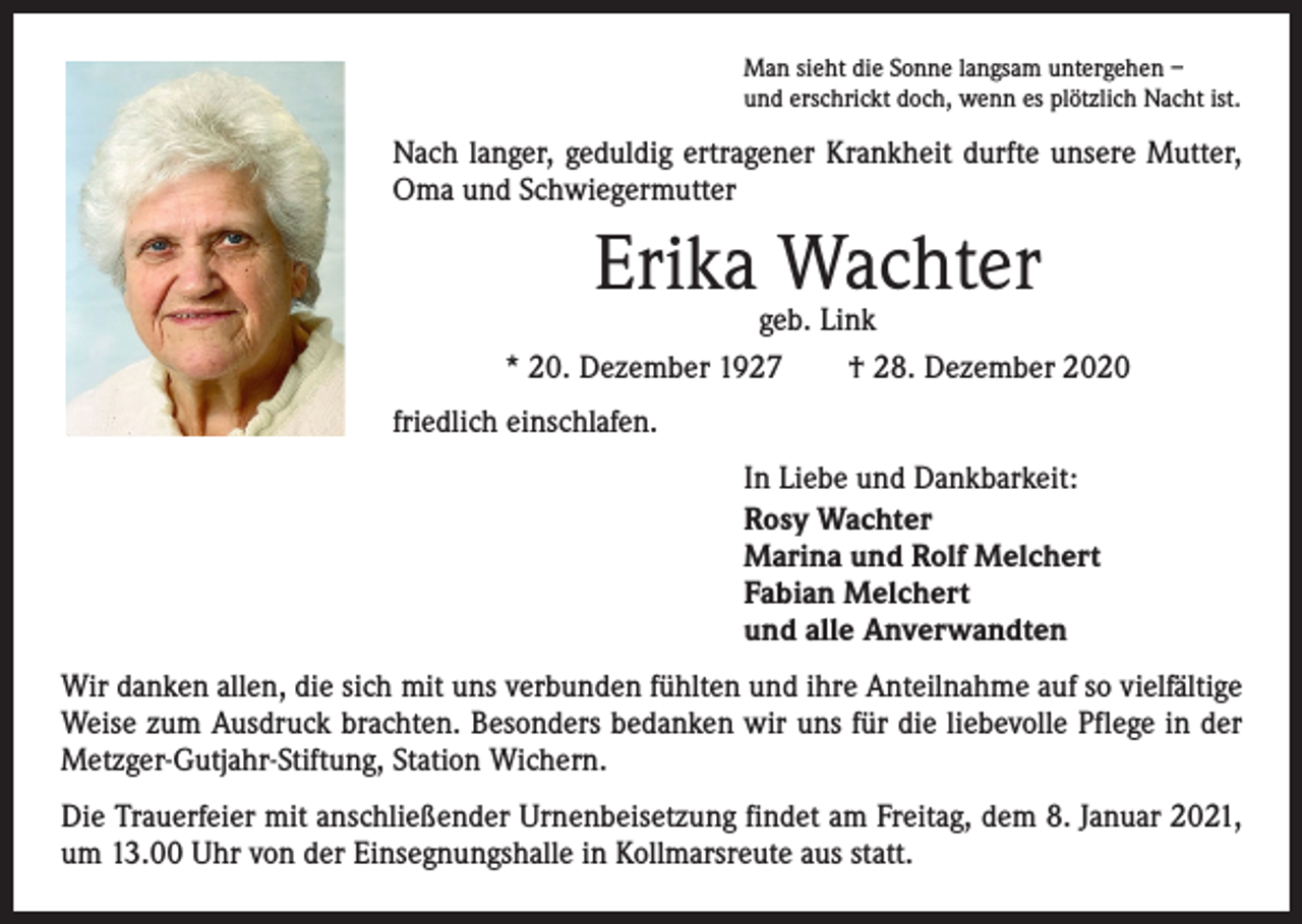 <p>Man sieht die Sonne langsam untergehen –<br />und erschrickt doch, wenn es plötzlich Nacht ist.</p><p>Nach langer, geduldig ertragener Krankheit durfte unsere Mutter,<br />Oma und Schwiegermutter</p><p>Erika Wachter</p><p>geb. Link<br />* 20. Dezember 1927 † 28. Dezember 2020<br />friedlich einschlafen.<br />In Liebe und Dankbarkeit:<br />Rosy Wachter<br />Marina und Rolf Melchert<br />Fabian Melchert<br />und alle Anverwandten<br />Wir danken allen, die sich mit uns verbunden fühlten und ihre Anteilnahme auf so vielfältige<br />Weise zum Ausdruck brachten. Besonders bedanken wir uns für die liebevolle Pflege in der<br />Metzger-Gutjahr-Stiftung, Station Wichern.<br />Die Trauerfeier mit anschließender Urnenbeisetzung findet am Freitag, dem 8. Januar 2021,<br />um 13.00 Uhr von der Einsegnungshalle in Kollmarsreute aus statt.</p>