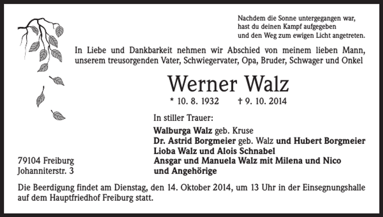 <p>Nachdem die Sonne untergegangen war,<br />hast du deinen Kampf aufgegeben<br />und den Weg zum ewigen Licht angetreten.</p><p>In Liebe und Dankbarkeit nehmen wir Abschied von meinem lieben Mann,<br />­unserem treusorgenden Vater, Schwiegervater, Opa, Bruder, Schwager und Onkel</p><p>Werner Walz<br />* 10. 8. 1932 † 9. 10. 2014</p><p>79104 Freiburg<br />Johanniterstr. 3</p><p>In stiller Trauer:<br />Walburga Walz geb. Kruse<br />Dr. Astrid Borgmeier geb. Walz und Hubert Borgmeier<br />Lioba Walz und Alois Schnabel<br />Ansgar und Manuela Walz mit Milena und Nico<br />und Angehörige</p><p>Die Beerdigung findet am Dienstag, den 14. Oktober 2014, um 13 Uhr in der Einsegnungshalle<br />auf dem Hauptfriedhof Freiburg statt.</p>