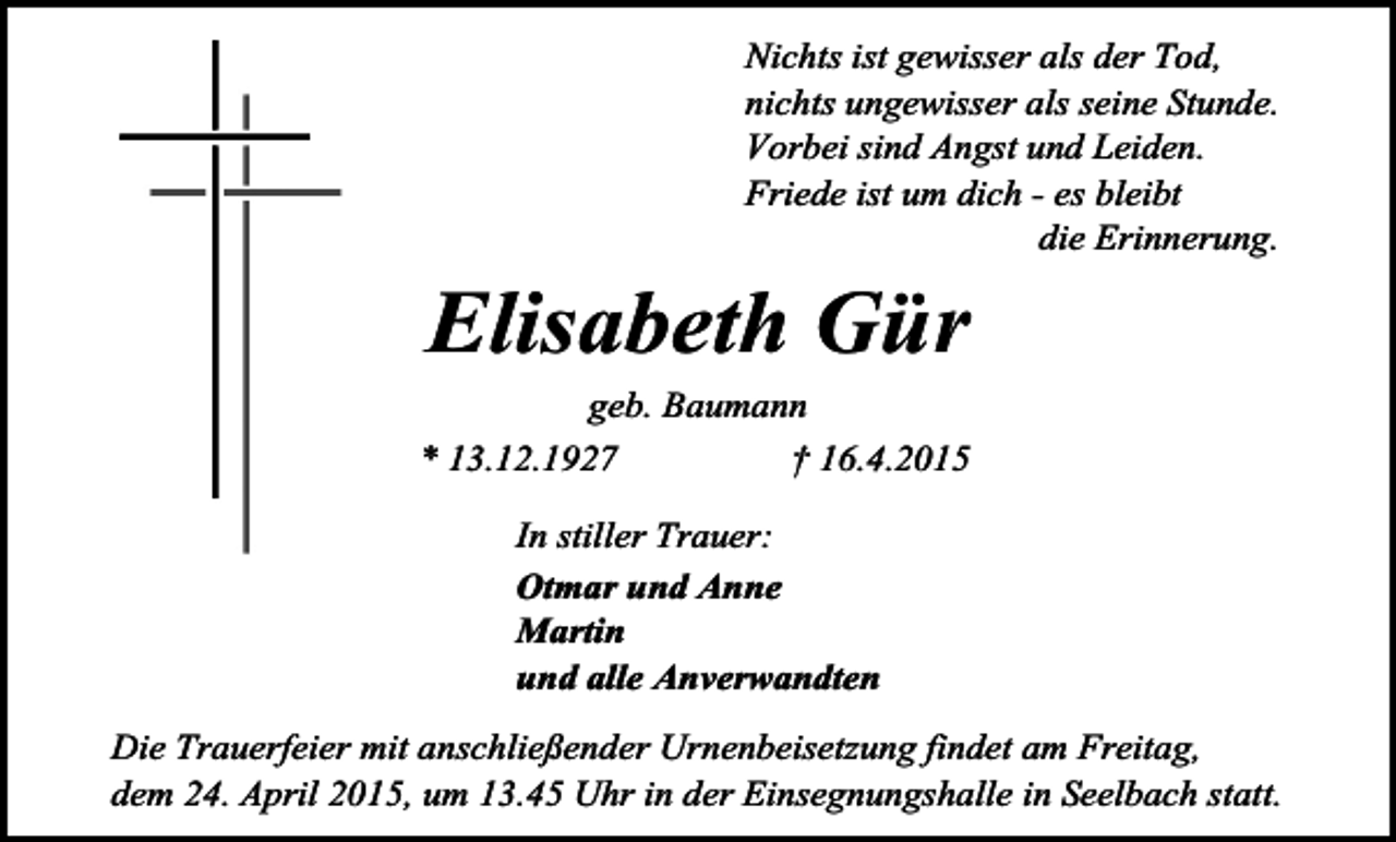 <p>Nichts ist gewisser als der Tod,<br />nichts ungewisser als seine Stunde.<br />Vorbei sind Angst und Leiden.<br />Friede ist um dich - es bleibt<br />die Erinnerung.</p><p>Elisabeth Gür</p><p>geb. Baumann<br />* 13.12.1927<br />† 16.4.2015<br />In stiller Trauer:<br />Otmar und Anne<br />Martin<br />und alle Anverwandten<br />Die Trauerfeier mit anschließender Urnenbeisetzung findet am Freitag,<br />dem 24. April 2015, um 13.45 Uhr in der Einsegnungshalle in Seelbach statt.</p>