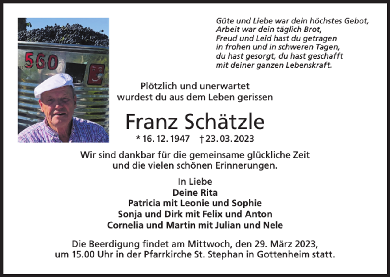 <p>Güte und Liebe war dein höchstes Gebot,<br />Arbeit war dein täglich Brot,<br />Freud und Leid hast du getragen<br />in frohen und in schweren Tagen,<br />du hast gesorgt, du hast geschafft<br />mit deiner ganzen Lebenskraft.</p><p>Plötzlich und unerwartet<br />wurdest du aus dem Leben gerissen</p><p>Franz Schätzle<br />* 16. 12. 1947 † 23. 03. 2023</p><p>Wir sind dankbar für die gemeinsame glückliche Zeit<br />und die vielen schönen Erinnerungen.<br />In Liebe<br />Deine Rita<br />Patricia mit Leonie und Sophie<br />Sonja und Dirk mit Felix und Anton<br />Cornelia und Martin mit Julian und Nele<br />Die Beerdigung findet am Mittwoch, den 29. März 2023,<br />um 15.00 Uhr in der Pfarrkirche St. Stephan in Gottenheim statt.</p>