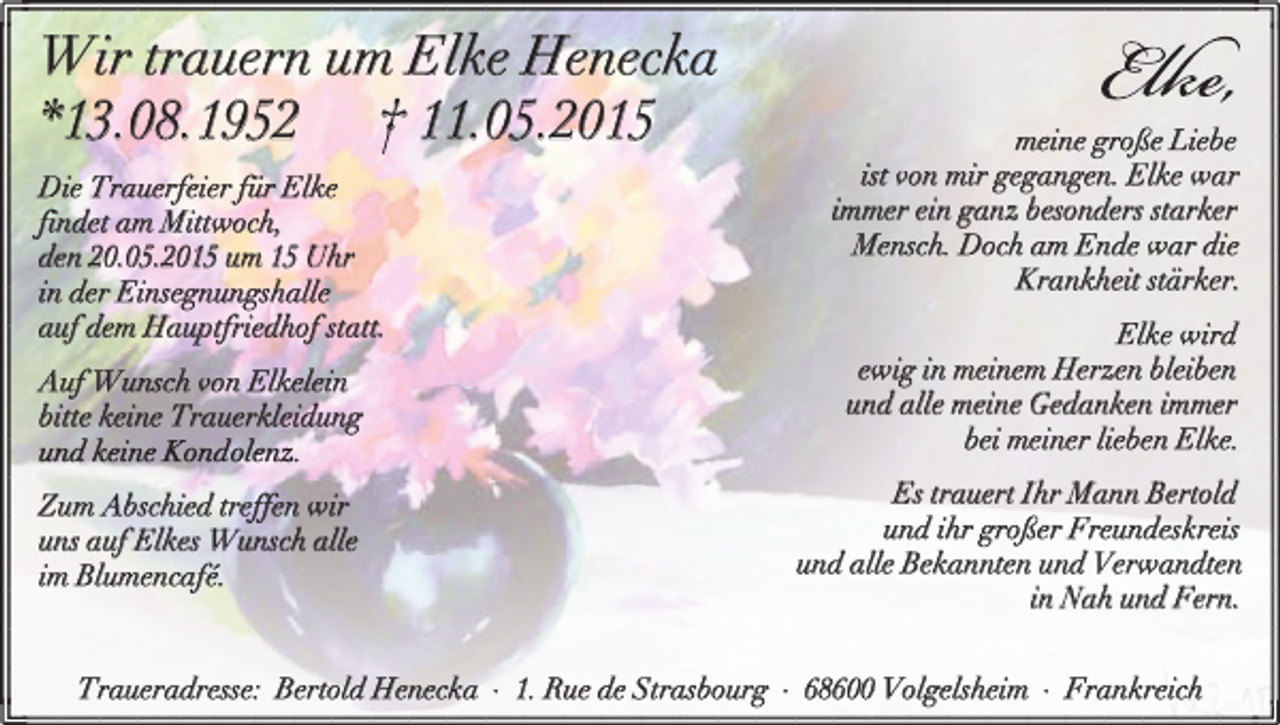 <p>Wir trauern um Elke Henecka<br />*13.08.1952 † 11.05.2015<br />Die Trauerfeier für Elke<br />findet am Mittwoch,<br />den 20.05.2015 um 15 Uhr<br />in der Einsegnungshalle<br />auf dem Hauptfriedhof statt.</p><p>meine große Liebe<br />ist von mir gegangen. Elke war<br />immer ein ganz besonders starker<br />Mensch. Doch am Ende war die<br />Krankheit stärker.</p><p>Auf Wunsch von Elkelein<br />bitte keine Trauerkleidung</p><p>Elke wird<br />ewig in meinem Herzen bleiben<br />und alle meine Gedanken immer<br />bei meiner lieben Elke.</p><p>Zum Abschied treffen wir<br />uns auf Elkes Wunsch alle<br />im Blumencafé.</p><p>Es trauert Ihr Mann Bertold<br />und ihr großer Freundeskreis<br />und alle Bekannten und Verwandten<br />in Nah und Fern.</p><p>Traueradresse: Bertold Henecka · 1. Rue de Strasbourg · 68600 Volgelsheim · Frankreich</p>
