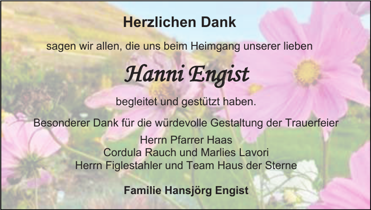 <p>Herzlichen Dank<br />sagen wir allen, die uns beim Heimgang unserer lieben</p><p>Hanni Engist<br />begleitet und gestützt haben.<br />Besonderer Dank für die würdevolle Gestaltung der Trauerfeier<br />Herrn Pfarrer Haas<br />Cordula Rauch und Marlies Lavori<br />Herrn Figlestahler und Team Haus der Sterne<br />Familie Hansjörg Engist</p>