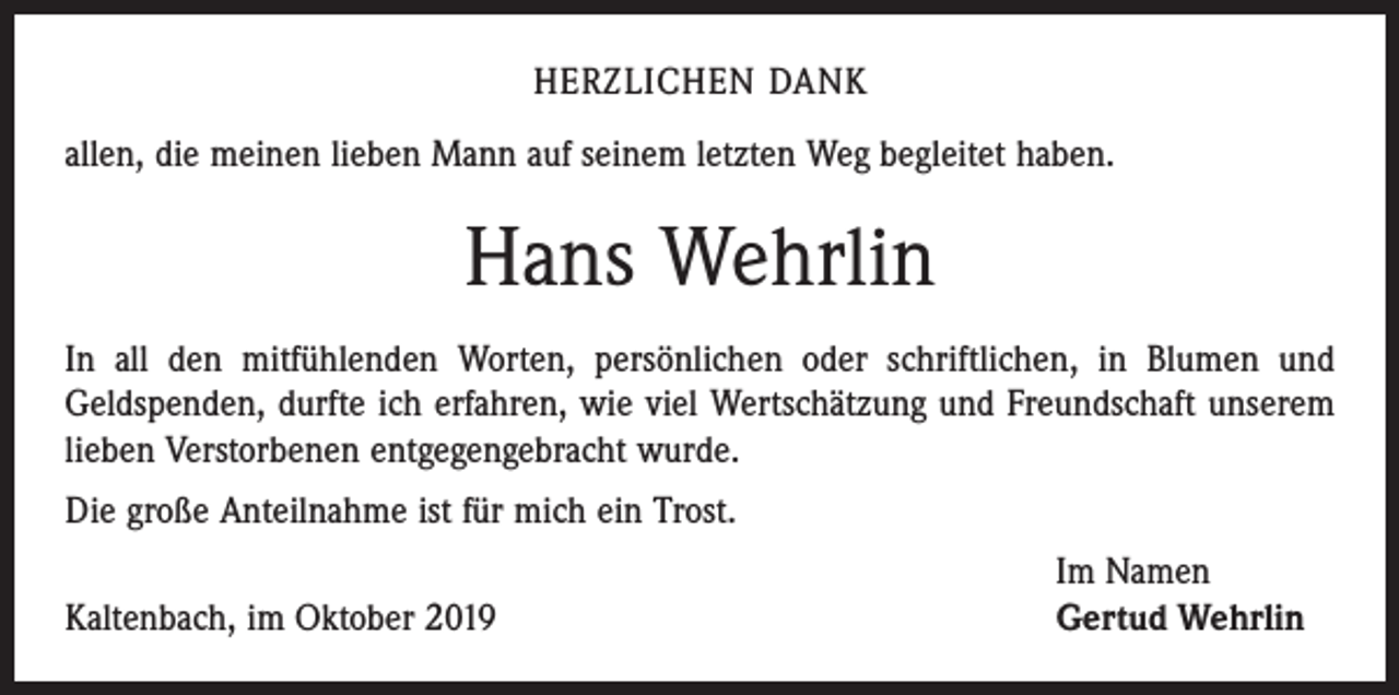 <p>HERZLICHEN DANK<br />allen, die meinen lieben Mann auf seinem letzten Weg begleitet haben.</p><p>Hans Wehrlin<br />In all den mitfühlenden Worten, persönlichen oder schriftlichen, in Blumen und<br />Geldspenden, durfte ich erfahren, wie viel Wertschätzung und Freundschaft unserem<br />­lieben Verstorbenen entgegengebracht wurde.<br />Die große Anteilnahme ist für mich ein Trost.</p><p>Kaltenbach, im Oktober 2019</p><p>Im Namen<br />Gertud Wehrlin</p>