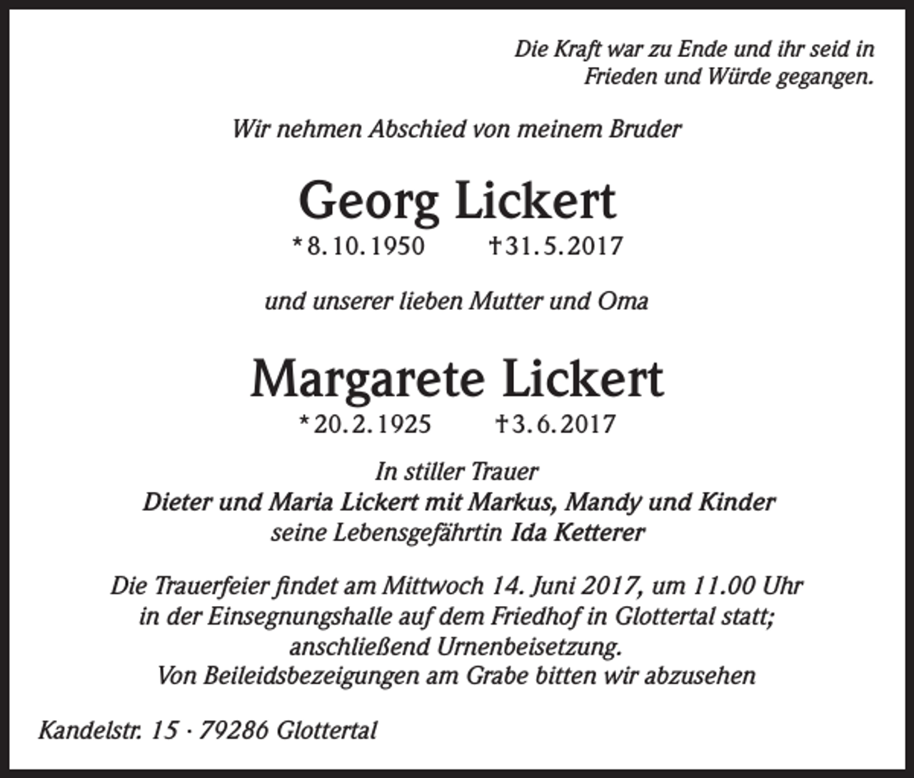 <p>Die Kraft war zu Ende und ihr seid in<br />Frieden und Würde gegangen.</p><p>Wir nehmen Abschied von meinem Bruder</p><p>Georg Lickert</p><p>* 8. 10. 1950</p><p>† 31. 5. 2017</p><p>und unserer lieben Mutter und Oma</p><p>Margarete Lickert<br />* 20. 2. 1925</p><p>† 3. 6. 2017</p><p>In stiller Trauer<br />Dieter und Maria Lickert mit Markus, Mandy und Kinder<br />seine Lebensgefährtin Ida Ketterer<br />Die Trauerfeier findet am Mittwoch 14. Juni 2017, um 11.00 Uhr<br />in der Einsegnungshalle auf dem Friedhof in Glottertal statt;<br />anschließend Urnenbeisetzung.<br />Von Beileidsbezeigungen am Grabe bitten wir abzusehen<br />Kandelstr. 15 · 79286 Glottertal</p>