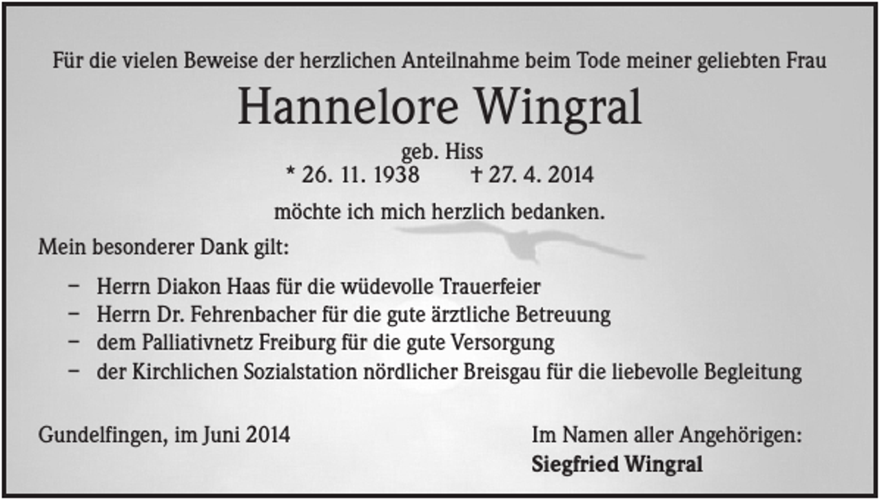 <p>Für die vielen Beweise der herzlichen Anteilnahme beim Tode meiner geliebten Frau</p><p>Hannelore Wingral<br />geb. Hiss<br />* 26. 11. 1938<br />† 27. 4. 2014<br />möchte ich mich herzlich bedanken.<br />Mein besonderer Dank gilt:<br />–<br />–<br />–<br />–</p><p>Herrn Diakon Haas für die wüdevolle Trauerfeier<br />Herrn Dr. Fehrenbacher für die gute ärztliche Betreuung<br />dem Palliativnetz Freiburg für die gute Versorgung<br />der Kirchlichen Sozialstation nördlicher Breisgau für die liebevolle Begleitung</p><p>Gundelfingen, im Juni 2014</p><p>Im Namen aller Angehörigen:<br />Siegfried Wingral</p>