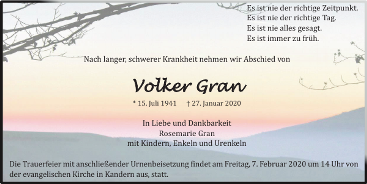 <p>Es ist nie der richtige Zeitpunkt.<br />Es ist nie der richtige Tag.<br />Es ist nie alles gesagt.<br />Es ist immer zu fruh.<br />Nach langer, schwerer Krankheit nehmen wir Abschied von</p><p>Volker Gran<br />* 15. Juli 1941</p><p>† 27. Januar 2020</p><p>In Liebe und Dankbarkeit<br />Rosemarie Gran<br />mit Kindern, Enkeln und Urenkeln<br />Die Trauerfeier mit anschließender Urnenbeisetzung findet am Freitag, 7. Februar 2020 um 14 Uhr von<br />der evangelischen Kirche in Kandern aus, statt.</p>