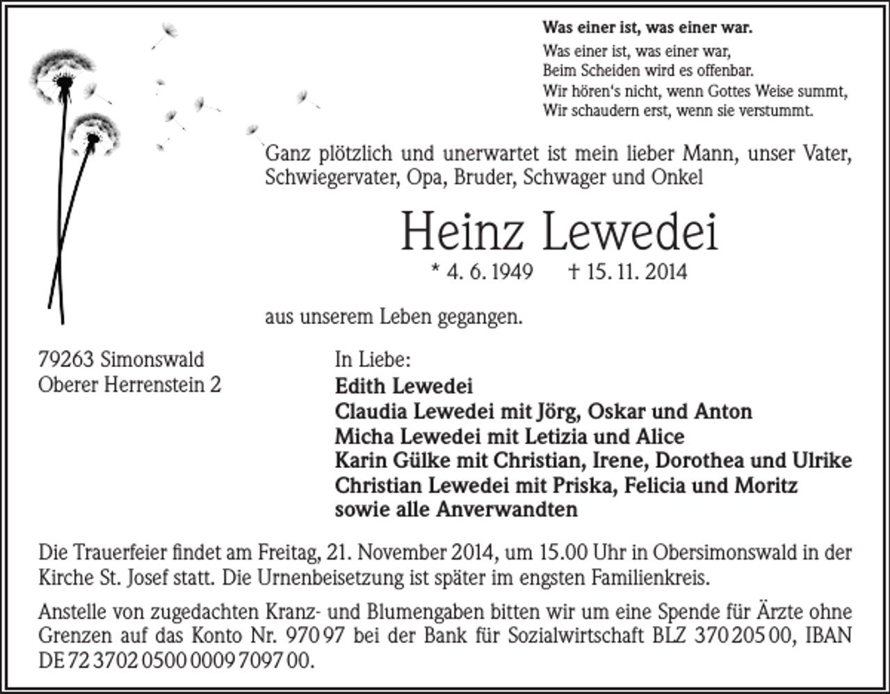 <p>Was einer ist, was einer war.<br />Was einer ist, was einer war,<br />Beim Scheiden wird es offenbar.<br />Wir hören‘s nicht, wenn Gottes Weise summt,<br />Wir schaudern erst, wenn sie verstummt.</p><p>Ganz plötzlich und unerwartet ist mein lieber Mann, unser ­Vater,<br />Schwiegervater, Opa, Bruder, Schwager und Onkel</p><p>Heinz Lewedei<br />* 4. 6. 1949 † 15. 11. 2014</p><p>aus unserem Leben gegangen.<br />79263 Simonswald<br />Oberer Herrenstein 2</p><p>In Liebe:<br />Edith Lewedei<br />Claudia Lewedei mit Jörg, Oskar und Anton<br />Micha Lewedei mit Letizia und Alice<br />Karin Gülke mit Christian, Irene, Dorothea und Ulrike<br />Christian Lewedei mit Priska, Felicia und Moritz<br />sowie alle Anverwandten</p><p>Die Trauerfeier findet am Freitag, 21. November 2014, um 15.00 Uhr in Obersimonswald in der<br />Kirche St. Josef statt. Die Urnenbeisetzung ist später im engsten Familienkreis.<br />Anstelle von zugedachten Kranz- und Blumengaben bitten wir um eine Spende für Ärzte ohne<br />Grenzen auf das Konto Nr. 970 97 bei der Bank für Sozialwirtschaft BLZ 370 205 00, IBAN<br />DE 72 3702 0509 7097 00.</p>