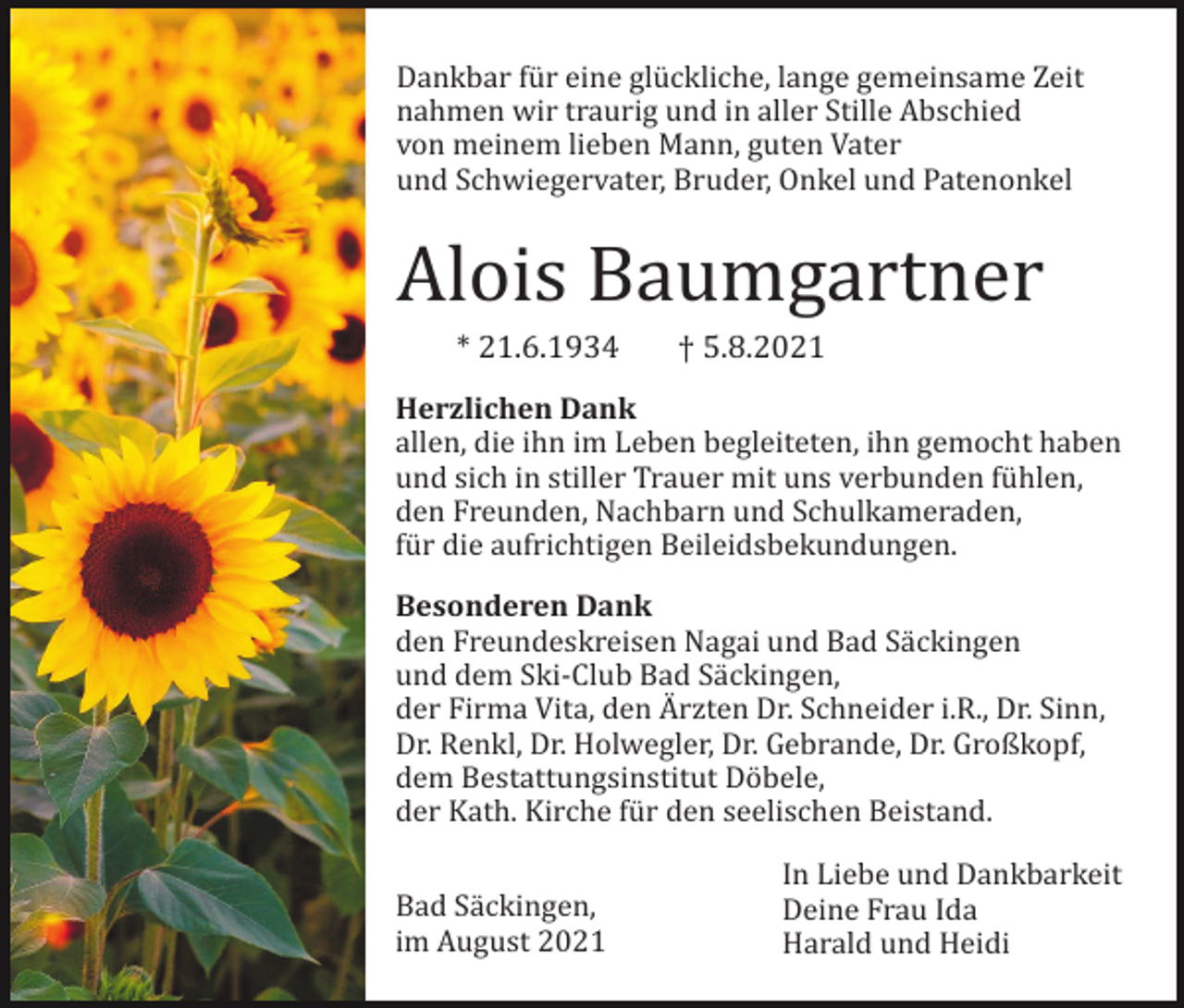 <p>Dankbar fü r eine glü ckliche, lange gemeinsame Zeit<br />nahmen wir traurig und in aller Stille Abschied<br />von meinem lieben Mann, guten Vater<br />und Schwiegervater, Bruder, Onkel und Patenonkel</p><p>Alois Baumgartner<br />* 21.6.1934</p><p>† 5.8.2021</p><p>Herzlichen Dank<br />allen, die ihn im Leben begleiteten, ihn gemocht haben<br />und sich in stiller Trauer mit uns verbunden fü hlen,<br />den Freunden, Nachbarn und Schulkameraden,<br />fü r die aufrichtigen Beileidsbekundungen.<br />Besonderen Dank<br />den Freundeskreisen Nagai und Bad Sä ckingen<br />und dem Ski-Club Bad Sä ckingen,<br />der Firma Vita, den A� rzten Dr. Schneider i.R., Dr. Sinn,<br />Dr. Renkl, Dr. Holwegler, Dr. Gebrande, Dr. Großkopf,<br />dem Bestattungsinstitut Dö bele,<br />der Kath. Kirche fü r den seelischen Beistand.<br />Bad Sä ckingen,<br />im August 2021</p><p>In Liebe und Dankbarkeit<br />Deine Frau Ida<br />Harald und Heidi</p>