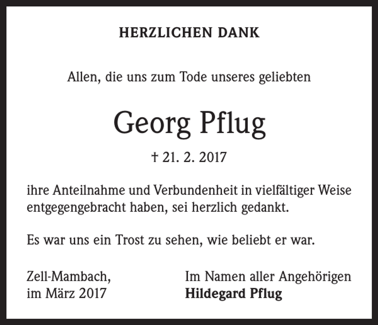 <p>HERZLICHEN DANK<br />Allen, die uns zum Tode unseres geliebten</p><p>Georg Pflug<br />† 21. 2. 2017<br />ihre Anteilnahme und Verbundenheit in vielfältiger Weise<br />entgegengebracht haben, sei herzlich gedankt.<br />Es war uns ein Trost zu sehen, wie beliebt er war.<br />Zell-Mambach,<br />im März 2017</p><p>Im Namen aller Angehörigen<br />Hildegard Pflug</p>