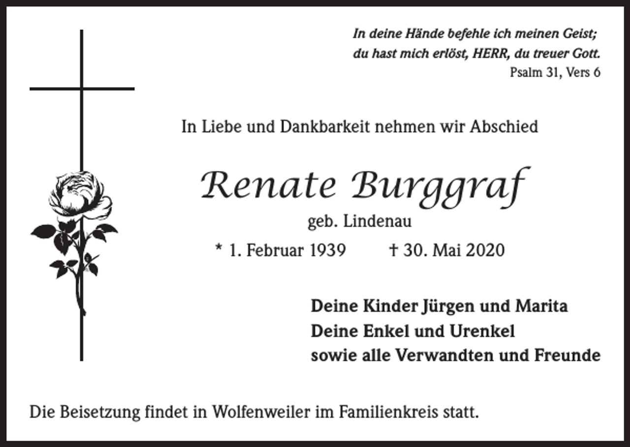 <p>In deine Hände befehle ich meinen Geist;<br />du hast mich erlöst, HERR, du treuer Gott.<br />Psalm 31, Vers 6</p><p>In Liebe und Dankbarkeit nehmen wir Abschied</p><p>Renate Burggraf<br />geb. Lindenau<br />* 1. Februar 1939</p><p>† 30. Mai 2020</p><p>Deine Kinder Jürgen und Marita<br />Deine Enkel und Urenkel<br />sowie alle Verwandten und Freunde<br />Die Beisetzung findet in Wolfenweiler im Familienkreis statt.</p>