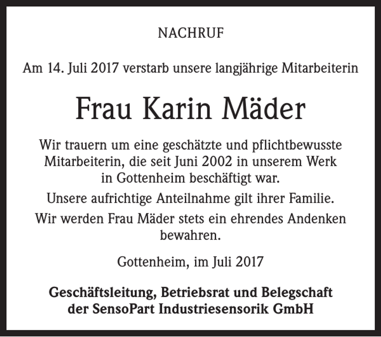 <p>NACHRUF<br />Am 14. Juli 2017 verstarb unsere langjährige Mitarbeiterin</p><p>Frau Karin Mäder<br />Wir trauern um eine geschätzte und pflichtbewusste<br />­Mitarbeiterin, die seit Juni 2002 in unserem Werk<br />in Gottenheim beschäftigt war.<br />Unsere aufrichtige Anteilnahme gilt ihrer Familie.<br />Wir werden Frau Mäder stets ein ehrendes Andenken<br />­bewahren.<br />Gottenheim, im Juli 2017<br />Geschäftsleitung, Betriebsrat und Belegschaft<br />der SensoPart Industriesensorik GmbH</p>