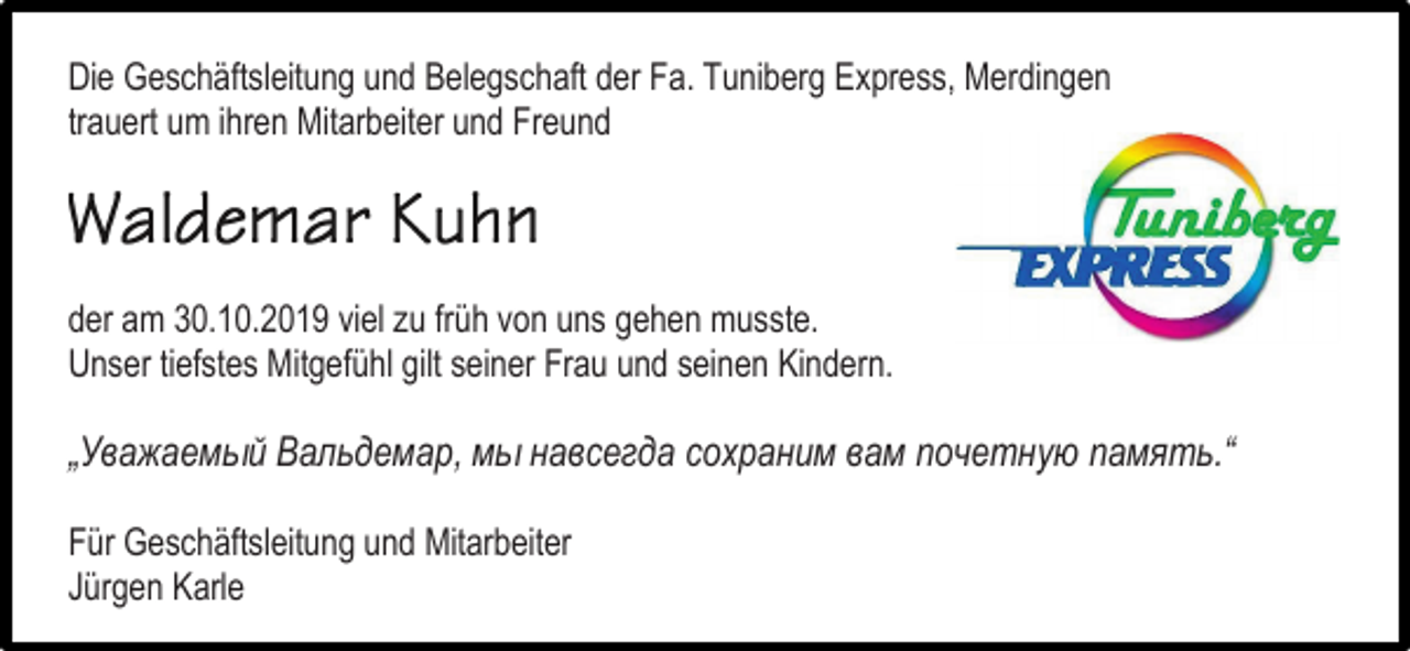 <p>Die Geschäftsleitung und Belegschaft der Fa. Tuniberg Express, Merdingen<br />trauert um ihren Mitarbeiter und Freund</p><p>der am 30.10.2019 viel zu früh von uns gehen musste.<br />Unser tiefstes Mitgefühl gilt seiner Frau und seinen Kindern.</p><p>„Уважаемый Вальдемар, мы навсегда сохраним вам почетную память.“<br />Für Geschäftsleitung und Mitarbeiter<br />Jürgen Karle</p>