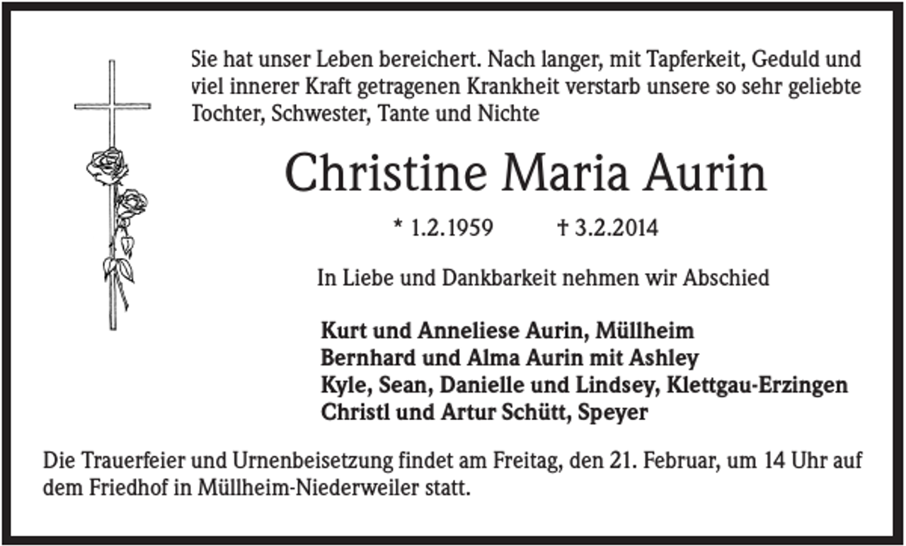 <p>Sie hat unser Leben bereichert. Nach langer, mit Tapferkeit, Geduld und<br />viel innerer Kraft getragenen Krankheit verstarb unsere so sehr geliebte<br />Tochter, Schwester, Tante und Nichte</p><p>Christine Maria Aurin<br />* 1.2.1959</p><p>† 3.2.2014</p><p>In Liebe und Dankbarkeit nehmen wir Abschied<br />Kurt und Anneliese Aurin, Müllheim<br />Bernhard und Alma Aurin mit Ashley<br />Kyle, Sean, Danielle und Lindsey, Klettgau-Erzingen<br />Christl und Artur Schütt, Speyer<br />Die Trauerfeier und Urnenbeisetzung findet am Freitag, den 21. Februar, um 14 Uhr auf<br />dem Friedhof in Müllheim-Niederweiler statt.</p>