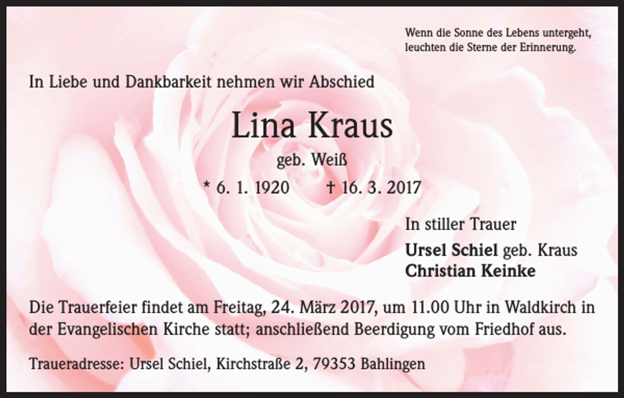 <p>Wenn die Sonne des Lebens untergeht,<br />leuchten die Sterne der Erinnerung.</p><p>In Liebe und Dankbarkeit nehmen wir Abschied</p><p>Lina Kraus<br />geb. Weiß<br />* 6. 1. 1920 † 16. 3. 2017<br />In stiller Trauer<br />Ursel Schiel geb. Kraus<br />Christian Keinke<br />Die Trauerfeier findet am Freitag, 24. März 2017, um 11.00 Uhr in Waldkirch in<br />der Evangelischen Kirche statt; anschließend Beerdigung vom Friedhof aus.<br />Traueradresse: Ursel Schiel, Kirchstraße 2, 79353 Bahlingen</p>