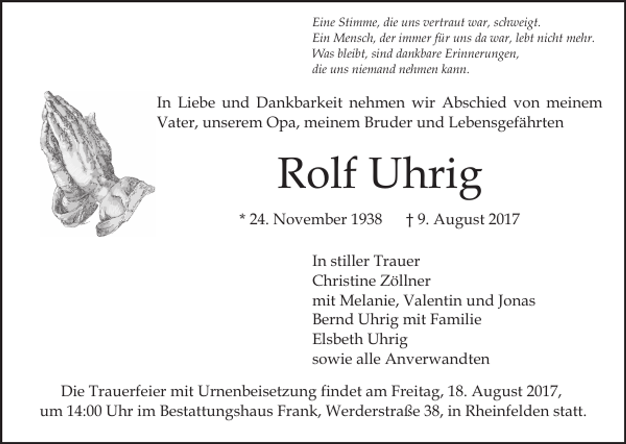 <p>Eine Stimme, die uns vertraut war, schweigt.<br />Ein Mensch, der immer für uns da war, lebt nicht mehr.<br />Was bleibt, sind dankbare Erinnerungen,<br />die uns niemand nehmen kann.</p><p>In Liebe und Dankbarkeit nehmen wir Abschied von meinem<br />Vater, unserem Opa, meinem Bruder und Lebensgefährten</p><p>Rolf Uhrig<br />* 24. November 1938</p><p>† 9. August 2017</p><p>In stiller Trauer<br />Christine Zöllner<br />mit Melanie, Valentin und Jonas<br />Bernd Uhrig mit Familie<br />Elsbeth Uhrig<br />sowie alle Anverwandten<br />Die Trauerfeier mit Urnenbeisetzung findet am Freitag, 18. August 2017,<br />um 14:00 Uhr im Bestattungshaus Frank, Werderstraße 38, in Rheinfelden statt.</p>