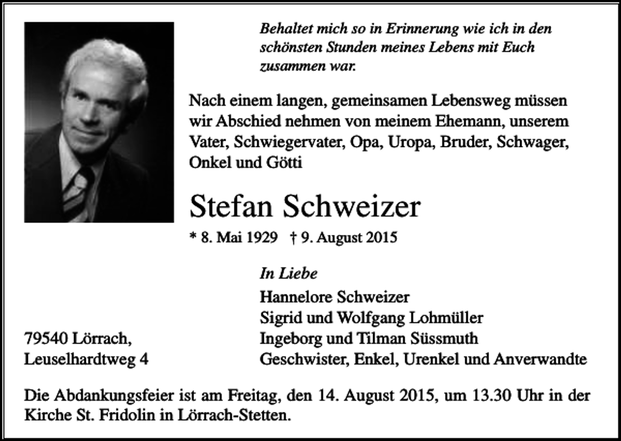 <p>Behaltet mich so in Erinnerung wie ich in den<br />schönsten Stunden meines Lebens mit Euch<br />zusammen war.</p><p>,</p><p>Nach einem langen, gemeinsamen Lebensweg müssen<br />wir Abschied nehmen von meinem Ehemann, unserem<br />Vater, Schwiegervater, Opa, Uropa, Bruder, Schwager,<br />Onkel und Götti</p><p>Stefan Schweizer<br />* 8. Mai 1929 † 9. August 2015</p><p>79540 Lörrach,<br />Leuselhardtweg 4</p><p>In Liebe<br />Hannelore Schweizer<br />Sigrid und Wolfgang Lohmüller<br />Ingeborg und Tilman Süssmuth<br />Geschwister, Enkel, Urenkel und Anverwandte</p><p>Die Abdankungsfeier ist am Freitag, den 14. August 2015, um 13.30 Uhr in der<br />Kirche St. Fridolin in Lörrach-Stetten.</p>