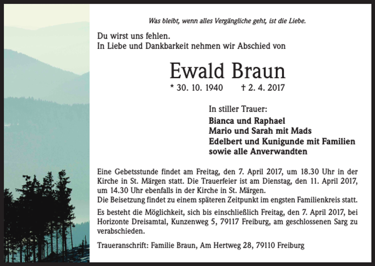 <p>Was bleibt, wenn alles Vergängliche geht, ist die Liebe.</p><p>Du wirst uns fehlen.<br />In Liebe und Dankbarkeit nehmen wir Abschied von</p><p>Ewald Braun<br />* 30. 10. 1940 † 2. 4. 2017</p><p>In stiller Trauer:<br />Bianca und Raphael<br />Mario und Sarah mit Mads<br />Edelbert und Kunigunde mit Familien<br />sowie alle Anverwandten<br />Eine Gebetsstunde findet am Freitag, den 7. April 2017, um 18.30 Uhr in der<br />Kirche in St. Märgen statt. Die Trauerfeier ist am Dienstag, den 11. April 2017,<br />um 14.30 Uhr ebenfalls in der Kirche in St. Märgen.<br />Die Beisetzung findet zu einem späteren Zeitpunkt im engsten Familienkreis statt.<br />Es besteht die Möglichkeit, sich bis einschließlich Freitag, den 7. April 2017, bei<br />Horizonte Dreisamtal, Kunzenweg 5, 79117 Freiburg, am geschlossenen Sarg zu<br />verabschieden.<br />Traueranschrift: Familie Braun, Am Hertweg 28, 79110 Freiburg</p>