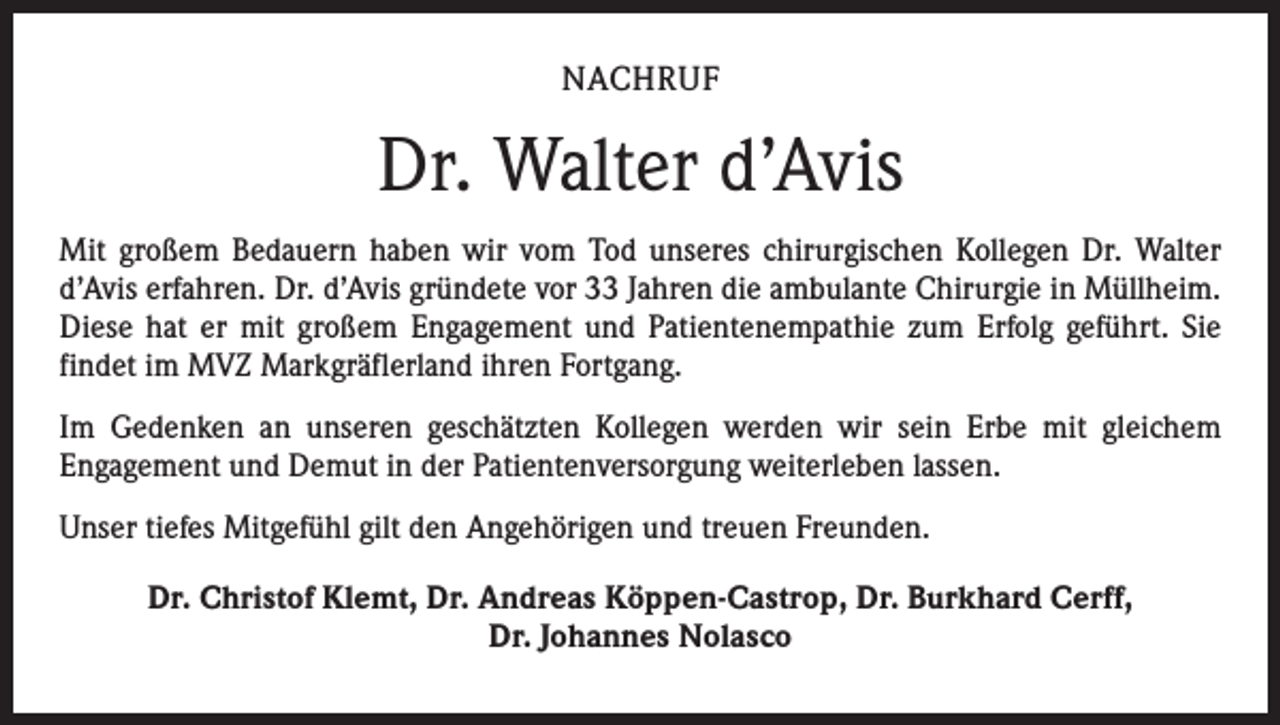 <p>NACHRUF</p><p>Dr. Walter d’Avis<br />Mit großem Bedauern haben wir vom Tod unseres chirurgischen Kollegen Dr. Walter<br />d’Avis erfahren. Dr. d’Avis gründete vor 33 Jahren die ambulante Chirurgie in Müllheim.<br />Diese hat er mit großem Engagement und Patientenempathie zum Erfolg geführt. Sie<br />findet im MVZ Markgräflerland ihren Fortgang.<br />Im Gedenken an unseren geschätzten Kollegen werden wir sein Erbe mit gleichem<br />­Engagement und Demut in der Patientenversorgung weiterleben lassen.<br />Unser tiefes Mitgefühl gilt den Angehörigen und treuen Freunden.<br />Dr. Christof Klemt, Dr. Andreas Köppen-Castrop, Dr. Burkhard Cerff,<br />Dr. Johannes Nolasco</p>