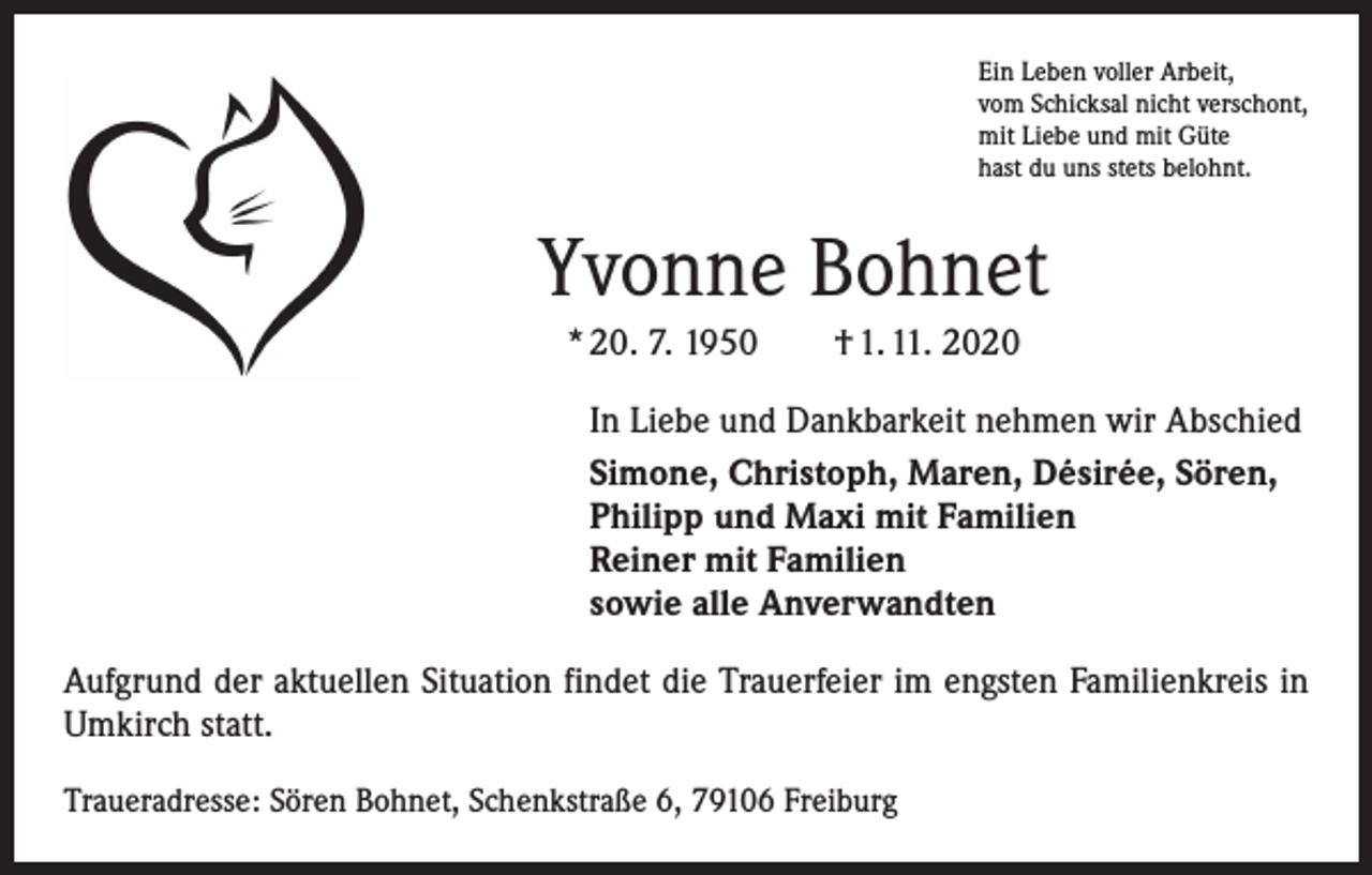 <p>Ein Leben voller Arbeit,<br />vom Schicksal nicht verschont,<br />mit Liebe und mit Güte<br />hast du uns stets belohnt.</p><p>Yvonne Bohnet<br />* 20. 7. 1950 † 1. 11. 2020<br />In Liebe und Dankbarkeit nehmen wir Abschied<br />Simone, Christoph, Maren, Désirée, Sören,<br />Philipp und Maxi mit Familien<br />Reiner mit Familien<br />sowie alle Anverwandten<br />Aufgrund der aktuellen Situation findet die Trauerfeier im engsten Familienkreis in<br />Umkirch statt.<br />Traueradresse: Sören Bohnet, Schenkstraße 6, 79106 Freiburg</p>