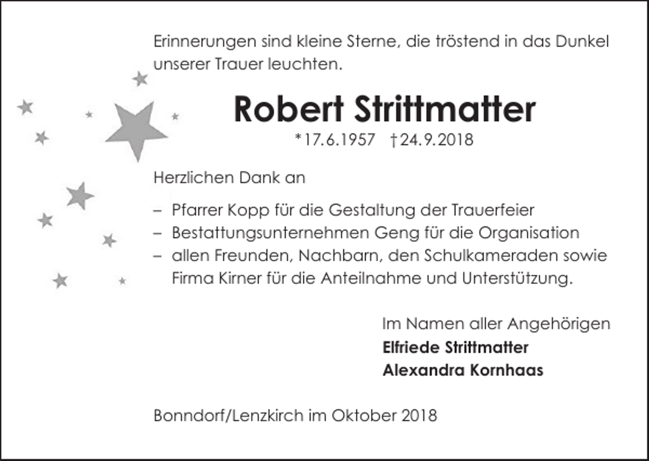 <p>Erinnerungen sind kleine Sterne, die tröstend in das Dunkel<br />unserer Trauer leuchten.</p><p>Robert Strittmatter<br />* 17. 6.1957 † 24. 9. 2018<br />Herzlichen Dank an<br />– Pfarrer Kopp für die Gestaltung der Trauerfeier<br />– Bestattungsunternehmen Geng für die Organisation<br />– allen Freunden, Nachbarn, den Schulkameraden sowie<br />Firma Kirner für die Anteilnahme und Unterstützung.<br />Im Namen aller Angehörigen<br />Elfriede Strittmatter<br />Alexandra Kornhaas<br />Bonndorf/Lenzkirch im Oktober 2018</p>
