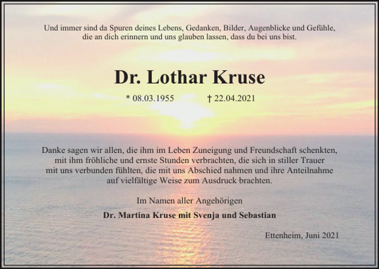 <p>Und immer sind da Spuren deines Lebens, Gedanken, Bilder, Augenblicke und Gefühle,<br />die an dich erinnern und uns glauben lassen, dass du bei uns bist.</p><p>Dr. Lothar Kruse<br />* 08.03.1955</p><p>† 22.04.2021</p><p>Danke sagen wir allen, die ihm im Leben Zuneigung und Freundschaft schenkten,<br />mit ihm fröhliche und ernste Stunden verbrachten, die sich in stiller Trauer<br />mit uns verbunden fühlten, die mit uns Abschied nahmen und ihre Anteilnahme<br />auf vielfältige Weise zum Ausdruck brachten.<br />Im Namen aller Angehörigen<br />Dr. Martina Kruse mit Svenja und Sebastian<br />Ettenheim, Juni 2021</p>