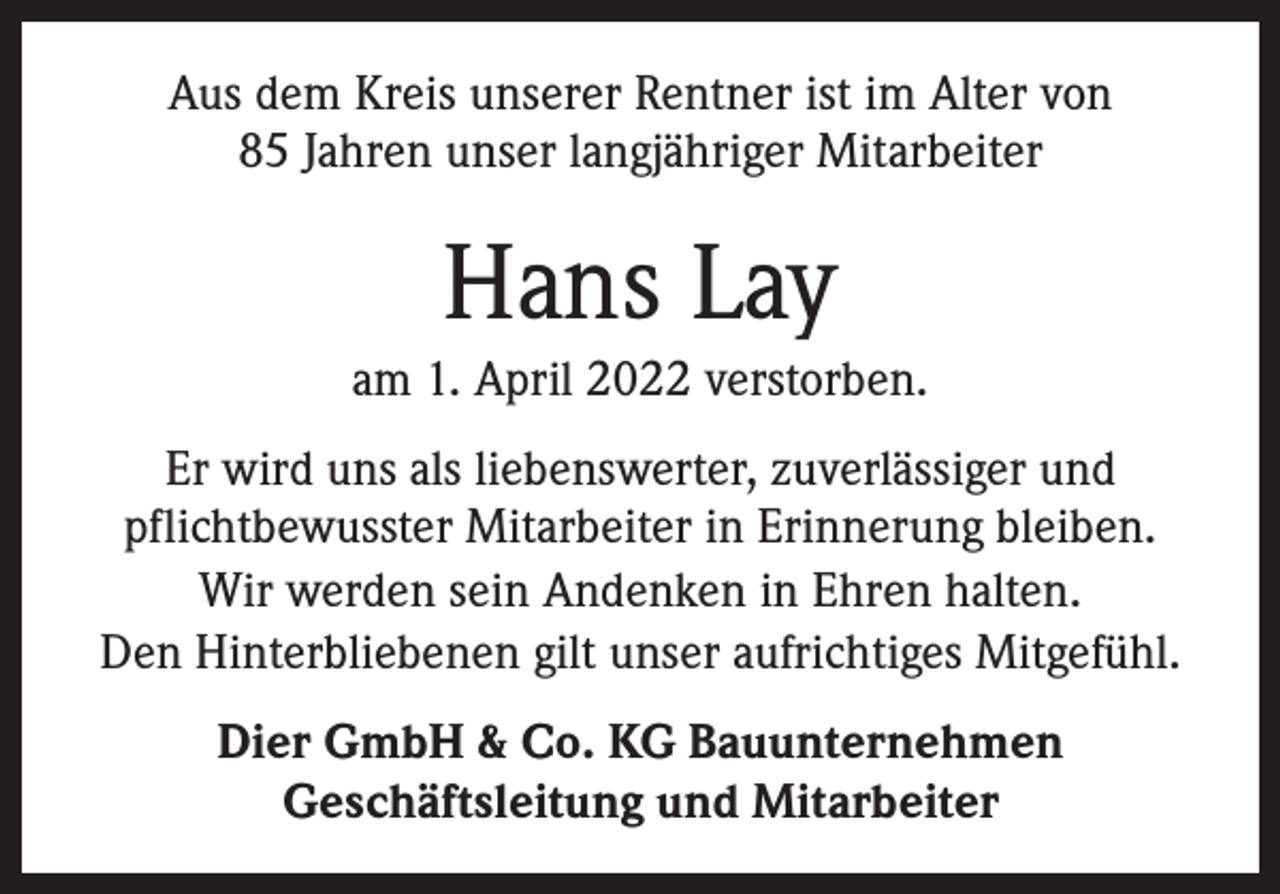<p>Aus dem Kreis unserer Rentner ist im Alter von<br />85 Jahren unser langjähriger Mitarbeiter</p><p>Hans Lay<br />am 1. April 2022 verstorben.<br />Er wird uns als liebenswerter, zuverlässiger und<br />pflichtbewusster Mitarbeiter in Erinnerung bleiben.<br />Wir werden sein Andenken in Ehren halten.<br />Den Hinterbliebenen gilt unser aufrichtiges Mitgefühl.<br />Dier GmbH &amp; Co. KG Bauunternehmen<br />Geschäftsleitung und Mitarbeiter</p>