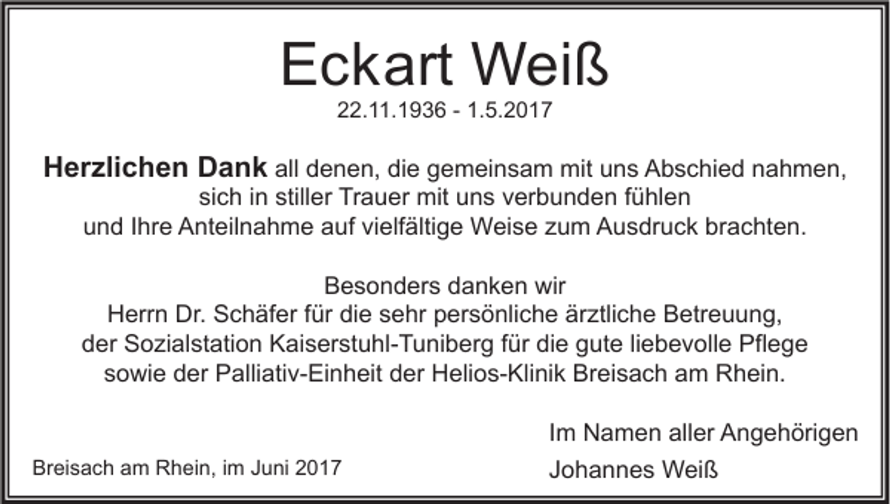 <p>EEckart<br />c k art Weiß<br />W ei ß<br />222.11.1936<br />2. . 1 9 3 6 -- 1.<br />1.5.2017<br />5. 2 0 1 7</p><p>HHerzlichen<br />er zli c h e n DDank<br />a n k all<br />all denen,<br />d e n e n, die<br />di e gemeinsam<br />g e m ei n s a m mit<br />mit uns<br />u n s Abschied<br />A b s c hi e d nahmen,<br />n a h m e n,<br />si<br />c h iin<br />n still<br />er Trauer<br />Tr a u er mit<br />mit uns<br />u n s vverbunden<br />er b u n d e n ffühlen<br />ü hl e n<br />sich<br />stiller<br />u n d IIhre<br />hr e Anteilnahme<br />A nt eil n a h m e aauf<br />uf vivielfältige<br />elf älti g e Weise<br />W ei s e zzum<br />u m Ausdruck<br />A u s dr u c k br<br />a c ht e n.<br />und<br />brachten.</p><p>Besonders<br />B e s o n d er s ddanken<br />a n k e n wir<br />wir<br />Herrn<br />Dr. SSchäfer<br />H err n Dr.<br />c h äf er f für<br />ür didie<br />e ssehr<br />e hr ppersönliche<br />er s ö nli c h e ärärztliche<br />ztli c h e BBetreuung,<br />etr e u u n g,<br />der<br />d er Sozialstation<br />S o zi al st ati o n Kaiserstuhl-Tuniberg<br />K ai s er st u hl- T u ni b er g ffür<br />ür didie<br />e ggute<br />ut e liliebevolle<br />e b e v oll e Pflege<br />Pfl e g e<br />sowie<br />s o wi e der<br />d er Palliativ-Einheit<br />P alli ati v- Ei n h eit der<br />d er Helios-Klinik<br />H eli o s- Kli ni k Breisach<br />Br ei s a c h am<br />a m Rhein.<br />R h ei n.</p><p>Breisach<br />Br<br />ei s a c h aam<br />m Rhein,<br />R h ei n, i im<br />m JJuni<br />u ni 22</p><p>I m Namen<br />Im<br />N a m e n aller<br />all er Angehörigen<br />A n g e h öri g e n<br />JJohannes<br />o h a n n e s Weiß<br />W ei ß</p>