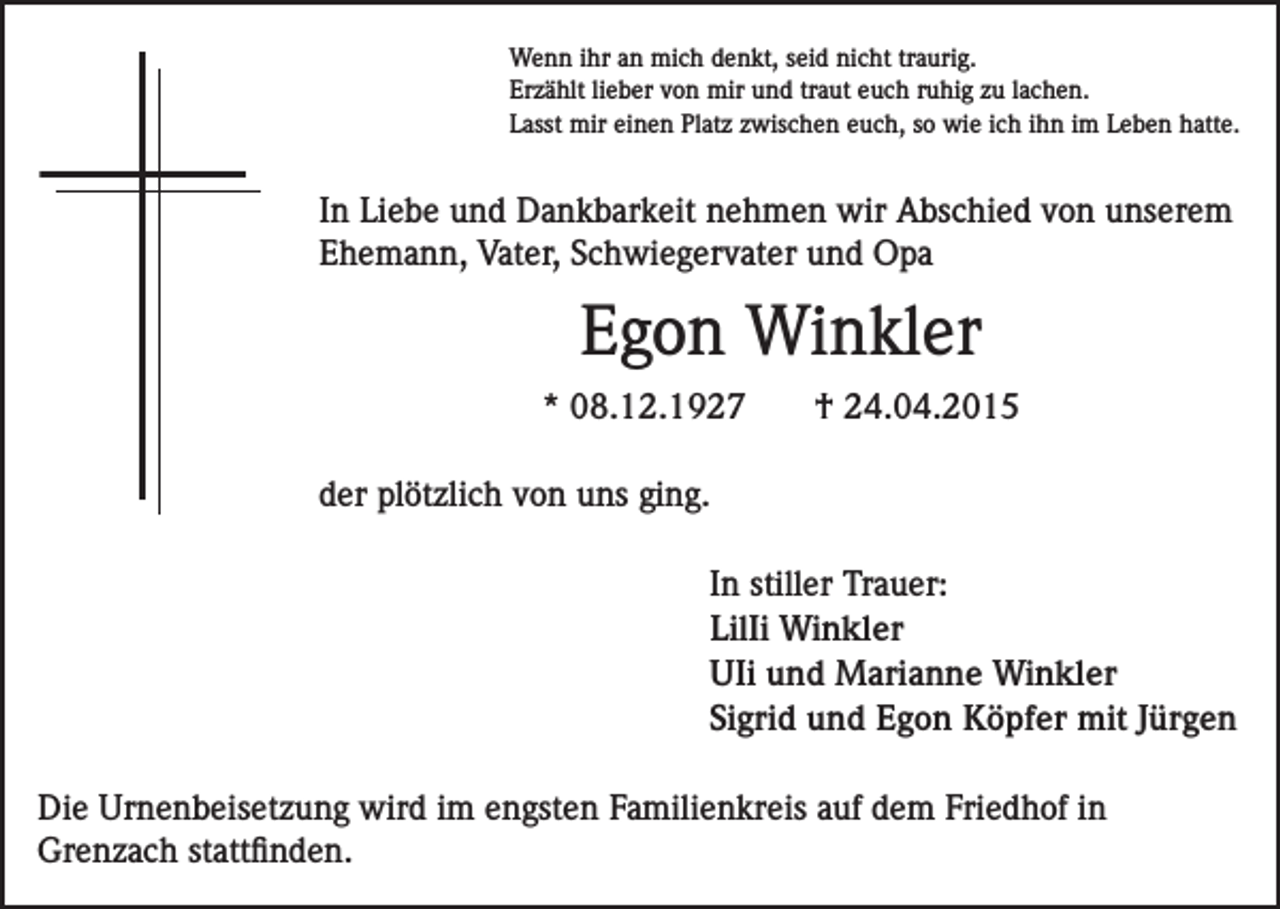 <p>Wenn ihr an mich denkt, seid nicht traurig.<br />Erzählt lieber von mir und traut euch ruhig zu lachen.<br />Lasst mir einen Platz zwischen euch, so wie ich ihn im Leben hatte.</p><p>In Liebe und Dankbarkeit nehmen wir Abschied von unserem<br />Ehemann, Vater, Schwiegervater und Opa</p><p>Egon Winkler<br />* 08.12.1927</p><p>† 24.04.2015</p><p>der plötzlich von uns ging.<br />In stiller Trauer:<br />LilIi Winkler<br />UIi und Marianne Winkler<br />Sigrid und Egon Köpfer mit Jürgen<br />Die Urnenbeisetzung wird im engsten Familienkreis auf dem Friedhof in<br />Grenzach stattfinden.</p>