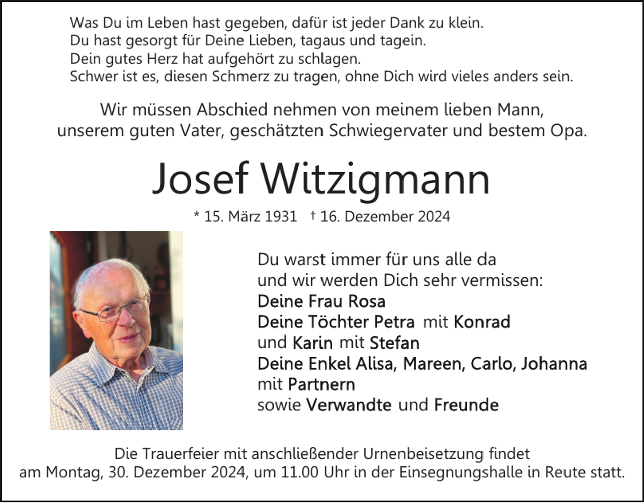 <p>Was Du im Leben hast gegeben, dafür ist jeder Dank zu klein.<br />Du hast gesorgt für Deine Lieben, tagaus und tagein.<br />Dein gutes Herz hat aufgehört zu schlagen.<br />Schwer ist es, diesen Schmerz zu tragen, ohne Dich wird vieles anders sein.</p><p>Wir müssen Abschied nehmen von meinem lieben Mann,<br />unserem guten Vater, geschätzten Schwiegervater und bestem Opa.</p><p>Josef Witzigmann<br />* 15. März 1931 † 16. Dezember 2024</p><p>Du warst immer für uns alle da<br />und wir werden Dich sehr vermissen:<br />mit<br />und<br />mit<br />sowie</p><p>mit<br />und</p><p>Die Trauerfeier mit anschließender Urnenbeisetzung findet<br />am Montag, 30. Dezember 2024, um 11.00 Uhr in der Einsegnungshalle in Reute statt.</p>
