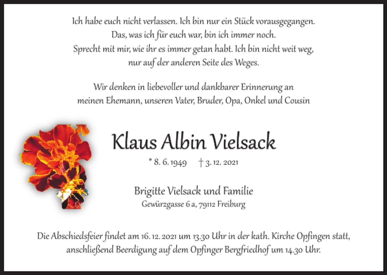 <p>Ich habe euch nicht verlassen. Ich bin nur ein Stück vorausgegangen.<br />Das, was ich für euch war, bin ich immer noch.<br />Sprecht mit mir, wie ihr es immer getan habt. Ich bin nicht weit weg,<br />nur auf der anderen Seite des Weges.<br />Wir denken in liebevoller und dankbarer Erinnerung an<br />meinen Ehemann, unseren Vater, Bruder, Opa, Onkel und Cousin</p><p>Klaus Albin Vielsack<br />* 8. 6. 1949 † 3. 12. 2021</p><p>Brigitte Vielsack und Familie<br />Gewürzgasse 6 a, 79112 Freiburg</p><p>Die Abschiedsfeier findet am 16. 12. 2021 um 13.30 Uhr in der kath. Kirche Opfingen statt,<br />anschließend Beerdigung auf dem Opfinger Bergfriedhof um 14.30 Uhr.</p>