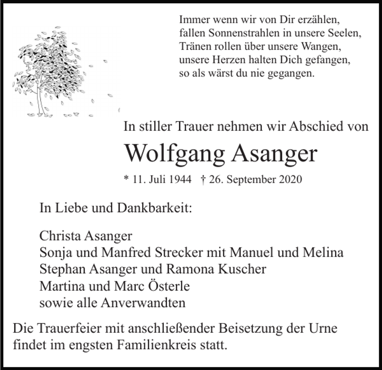 <p>Immer wenn wir von Dir erzählen,<br />fallen Sonnenstrahlen in unsere Seelen,<br />Tränen rollen über unsere Wangen,<br />unsere Herzen halten Dich gefangen,<br />so als wärst du nie gegangen.</p><p>In stiller Trauer nehmen wir Abschied von</p><p>Wolfgang Asanger<br />* 11. Juli 1944 † 26. September 2020</p><p>In Liebe und Dankbarkeit:<br />Christa Asanger<br />Sonja und Manfred Strecker mit Manuel und Melina<br />Stephan Asanger und Ramona Kuscher<br />Martina und Marc Österle<br />sowie alle Anverwandten<br />Die Trauerfeier mit anschließender Beisetzung der Urne<br />findet im engsten Familienkreis statt.</p>