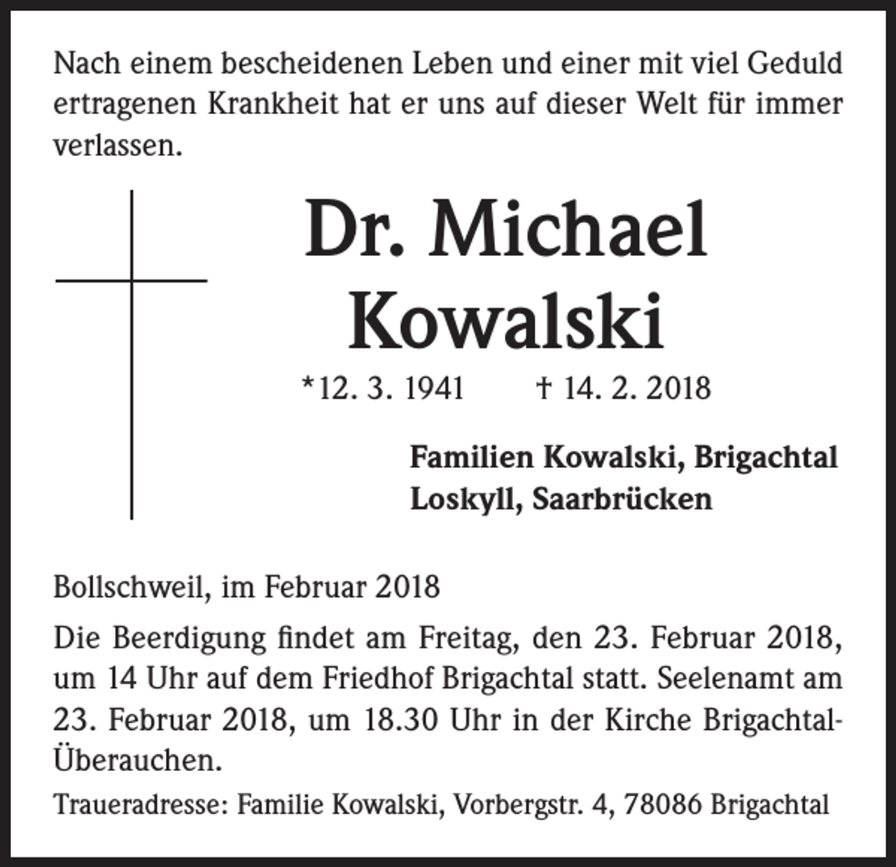 <p>Nach einem bescheidenen Leben und einer mit viel Geduld<br />ertragenen Krankheit hat er uns auf dieser Welt für immer<br />verlassen.</p><p>Dr. Michael<br />Kowalski</p><p>*12. 3. 1941 † 14. 2. 2018<br />Familien Kowalski, Brigachtal<br />Loskyll, Saarbrücken<br />Bollschweil, im Februar 2018<br />Die Beerdigung findet am Freitag, den 23. Februar 2018,<br />um 14 Uhr auf dem Friedhof Brigachtal statt. Seelenamt am<br />23. Februar 2018, um 18.30 Uhr in der Kirche BrigachtalÜberauchen.<br />Traueradresse: Familie Kowalski, Vorbergstr. 4, 78086 Brigachtal</p>