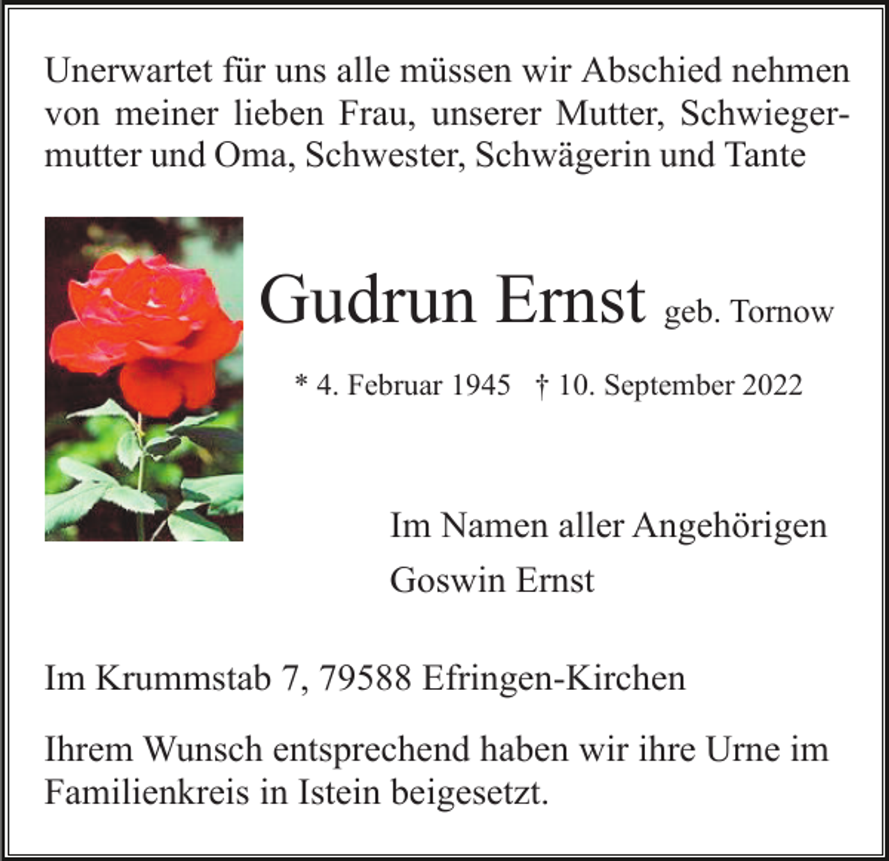 <p>Unerwartet für uns alle müssen wir Abschied nehmen<br />von meiner lieben Frau, unserer Mutter, Schwiegermutter und Oma, Schwester, Schwägerin und Tante</p><p>Gudrun Ernst geb. Tornow<br />* 4. Februar 1945 † 10. September 2022</p><p>Im Namen aller Angehörigen<br />Goswin Ernst<br />Im Krummstab 7, 79588 Efringen-Kirchen<br />Ihrem Wunsch entsprechend haben wir ihre Urne im<br />Familienkreis in Istein beigesetzt.</p>