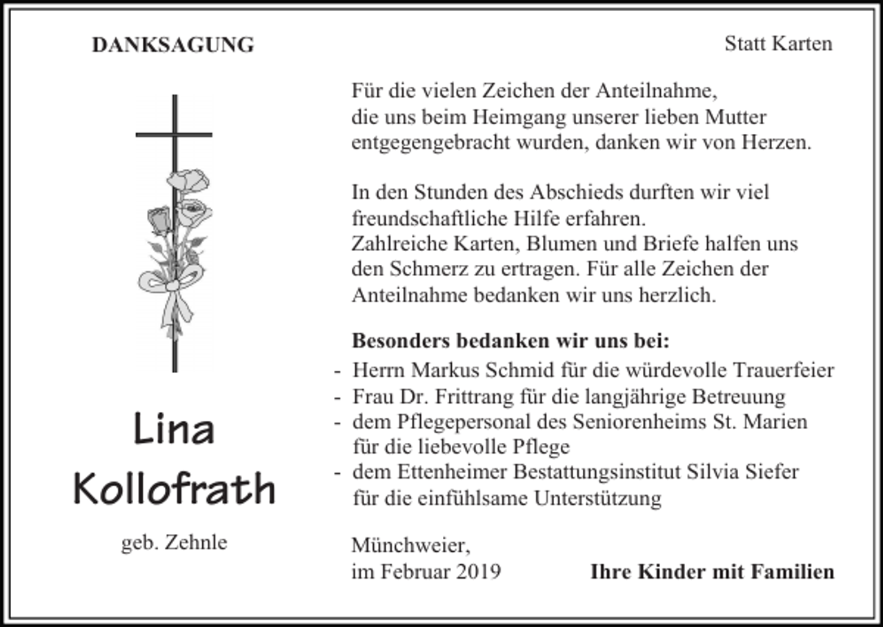 <p>Statt Karten</p><p>DANKSAGUNG</p><p>Für die vielen Zeichen der Anteilnahme,<br />die uns beim Heimgang unserer lieben Mutter<br />entgegengebracht wurden, danken wir von Herzen.<br />In den Stunden des Abschieds durften wir viel<br />freundschaftliche Hilfe erfahren.<br />Zahlreiche Karten, Blumen und Briefe halfen uns<br />den Schmerz zu ertragen. Für alle Zeichen der<br />Anteilnahme bedanken wir uns herzlich.</p><p>Lina<br />Kollofrath<br />geb. Zehnle</p><p>Besonders bedanken wir uns bei:<br />- Herrn Markus Schmid für die würdevolle Trauerfeier<br />- Frau Dr. Frittrang für die langjährige Betreuung<br />- dem Pflegepersonal des Seniorenheims St. Marien<br />für die liebevolle Pflege<br />- dem Ettenheimer Bestattungsinstitut Silvia Siefer<br />für die einfühlsame Unterstützung<br />Münchweier,<br />im Februar 2019</p><p>Ihre Kinder mit Familien</p>