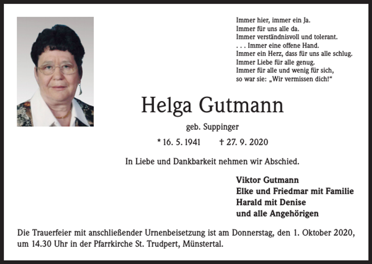 <p>Immer hier, immer ein Ja.<br />Immer für uns alle da.<br />Immer verständnisvoll und tolerant.<br />. . . Immer eine offene Hand.<br />Immer ein Herz, dass für uns alle schlug.<br />Immer Liebe für alle genug.<br />Immer für alle und wenig für sich,<br />so war sie: „Wir vermissen dich!“</p><p>Helga Gutmann<br />geb. Suppinger<br />* 16. 5. 1941 † 27. 9. 2020<br />In Liebe und Dankbarkeit nehmen wir Abschied.<br />Viktor Gutmann<br />Elke und Friedmar mit Familie<br />Harald mit Denise<br />und alle Angehörigen<br />Die Trauerfeier mit anschließender Urnenbeisetzung ist am Donnerstag, den 1. Oktober 2020,<br />um 14.30 Uhr in der Pfarrkirche St. Trudpert, Münstertal.</p>