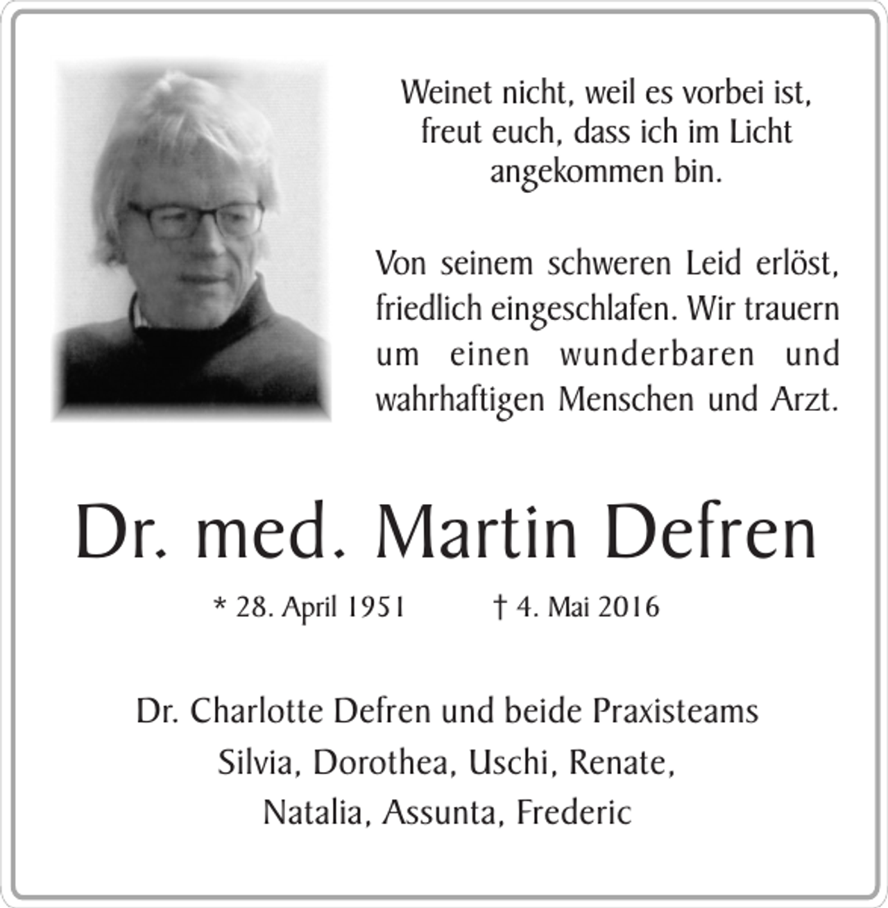 <p>Weinet nicht, weil es vorbei ist,<br />freut euch, dass ich im Licht<br />angekommen bin.</p><p>Von seinem schweren Leid erlöst,<br />friedlich eingeschlafen. Wir trauern<br />um einen wunderbaren und<br />wahrhaftigen Menschen und Arzt.</p><p>Dr. med. Martin Defren<br />* 28. April 1951</p><p>† 4. Mai 2016</p><p>Dr. Charlotte Defren und beide Praxisteams<br />Silvia, Dorothea, Uschi, Renate,<br />Natalia, Assunta, Frederic</p>