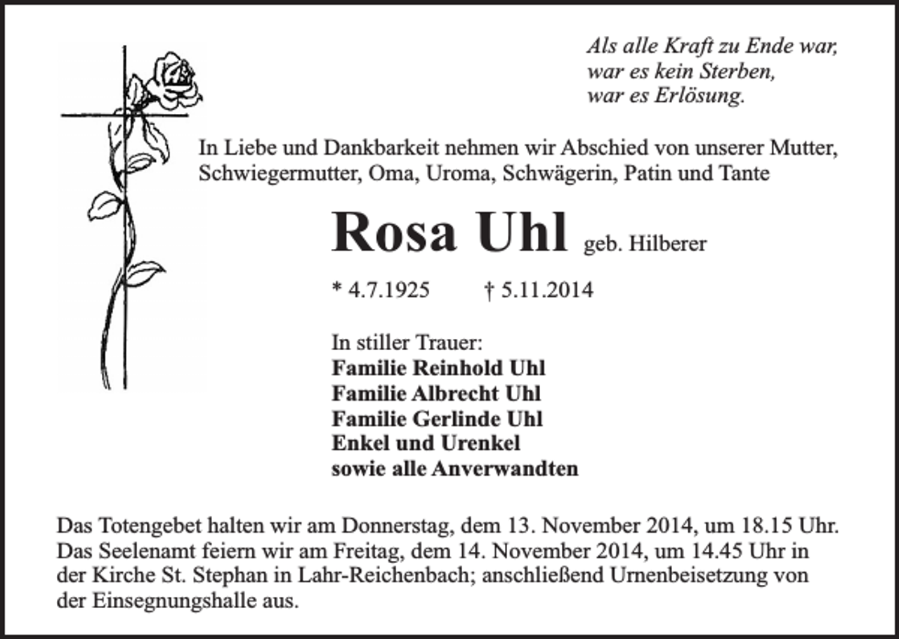 <p>Als alle Kraft zu Ende war,<br />war es kein Sterben,<br />war es Erlösung.<br />In Liebe und Dankbarkeit nehmen wir Abschied von unserer Mutter,<br />Schwiegermutter, Oma, Uroma, Schwägerin, Patin und Tante</p><p>Rosa Uhl<br />* 4.7.1925</p><p>geb. Hilberer</p><p>† 5.11.2014</p><p>In stiller Trauer:<br />Familie Reinhold Uhl<br />Familie Albrecht Uhl<br />Familie Gerlinde Uhl<br />Enkel und Urenkel<br />sowie alle Anverwandten<br />Das Totengebet halten wir am Donnerstag, dem 13. November 2014, um 18.15 Uhr.<br />Das Seelenamt feiern wir am Freitag, dem 14. November 2014, um 14.45 Uhr in<br />der Kirche St. Stephan in Lahr-Reichenbach; anschließend Urnenbeisetzung von<br />der Einsegnungshalle aus.</p>