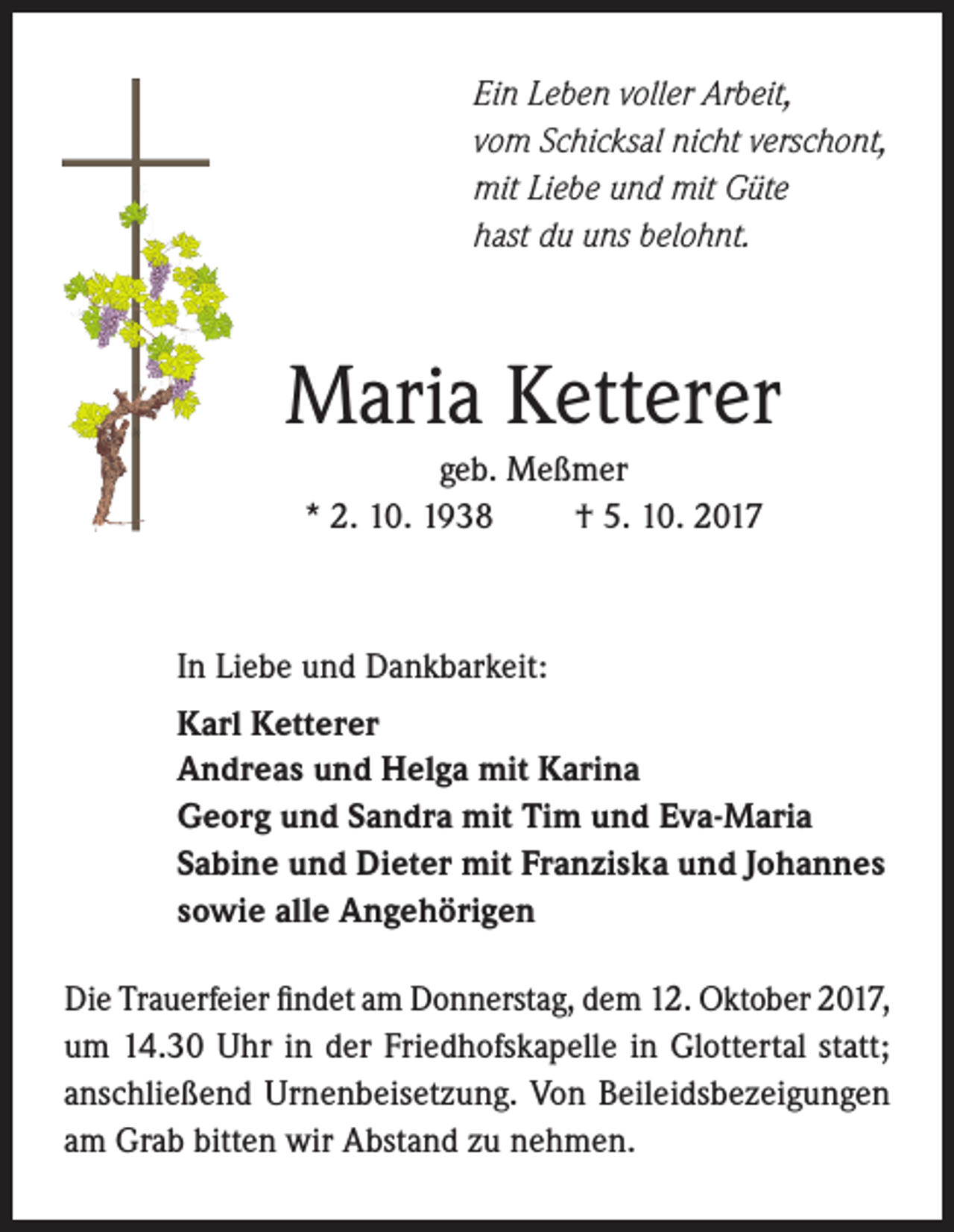 <p>Ein Leben voller Arbeit,<br />vom Schicksal nicht verschont,<br />mit Liebe und mit Güte<br />hast du uns belohnt.</p><p>Maria Ketterer<br />geb. Meßmer<br />* 2. 10. 1938<br />† 5. 10. 2017</p><p>In Liebe und Dankbarkeit:<br />Karl Ketterer<br />Andreas und Helga mit Karina<br />Georg und Sandra mit Tim und Eva-Maria<br />Sabine und Dieter mit Franziska und Johannes<br />sowie alle Angehörigen<br />Die Trauerfeier findet am Donnerstag, dem 12. Oktober 2017,<br />um 14.30 Uhr in der Friedhofskapelle in Glottertal statt;<br />anschließend Urnenbeisetzung. Von Beileidsbezeigungen<br />am Grab bitten wir Abstand zu nehmen.</p>
