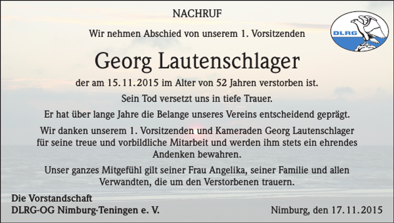 <p>NACHRUF<br />Wir nehmen Abschied von unserem 1. Vorsitzenden</p><p>Georg Lautenschlager<br />der am 15. 11. 2015 im Alter von 52 Jahren verstorben ist.<br />Sein Tod versetzt uns in tiefe Trauer.<br />Er hat über lange Jahre die Belange unseres Vereins entscheidend geprägt.<br />Wir danken unserem 1. Vorsitzenden und Kameraden Georg Lautenschlager<br />für seine treue und vorbildliche Mitarbeit und werden ihm stets ein ehrendes<br />Andenken bewahren.<br />Unser ganzes Mitgefühl gilt seiner Frau Angelika, seiner Familie und allen<br />Verwandten, die um den Verstorbenen trauern.<br />Die Vorstandschaft<br />DLRG-OG Nimburg-Teningen e. V.</p><p>Nimburg, den 17. 11. 2015</p>