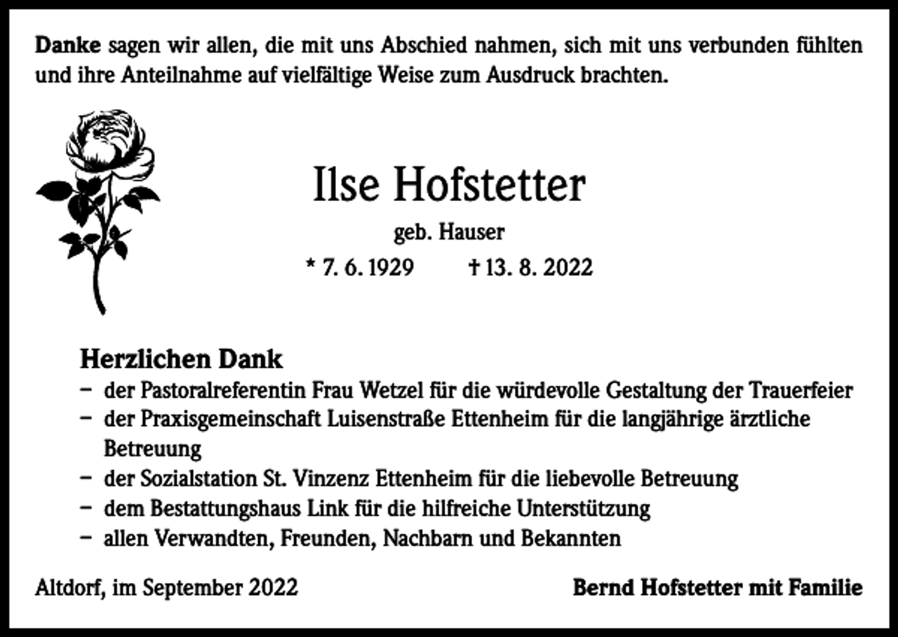 <p>Danke sagen wir allen, die mit uns Abschied nahmen, sich mit uns verbunden fühlten<br />und ihre Anteilnahme auf vielfältige Weise zum Ausdruck brachten.</p><p>Ilse Hofstetter<br />geb. Hauser<br />* 7. 6. 1929<br />† 13. 8. 2022</p><p>Herzlichen Dank</p><p>– der Pastoralreferentin Frau Wetzel für die würdevolle Gestaltung der Trauerfeier<br />– der Praxisgemeinschaft Luisenstraße Ettenheim für die langjährige ärztliche<br />Betreuung<br />– der Sozialstation St. Vinzenz Ettenheim für die liebevolle Betreuung<br />– dem Bestattungshaus Link für die hilfreiche Unterstützung<br />– allen Verwandten, Freunden, Nachbarn und Bekannten<br />Altdorf, im September 2022</p><p>Bernd Hofstetter mit Familie</p>