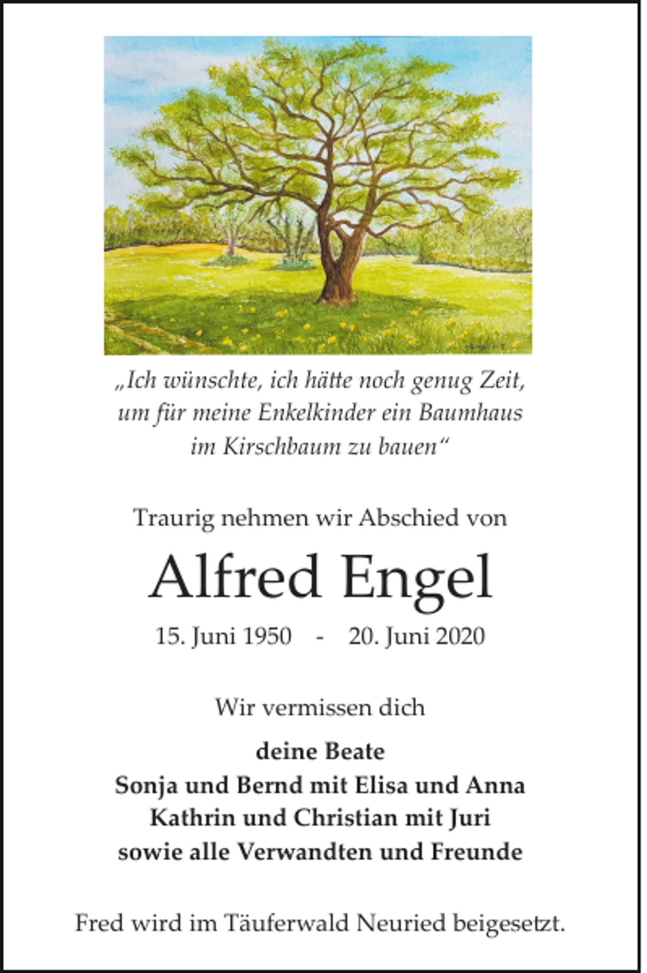 <p>„Ich wünschte, ich hätte noch genug Zeit,<br />um für meine Enkelkinder ein Baumhaus<br />im Kirschbaum zu bauen“<br />Traurig nehmen wir Abschied von</p><p>Alfred Engel<br />15. Juni 1950</p><p>­</p><p>20. Juni 2020</p><p>Wir vermissen dich<br />deine Beate<br />Sonja und Bernd mit Elisa und Anna<br />Kathrin und Christian mit Juri<br />sowie alle Verwandten und Freunde<br />Fred wird im Täuferwald Neuried beigesetzt.</p>