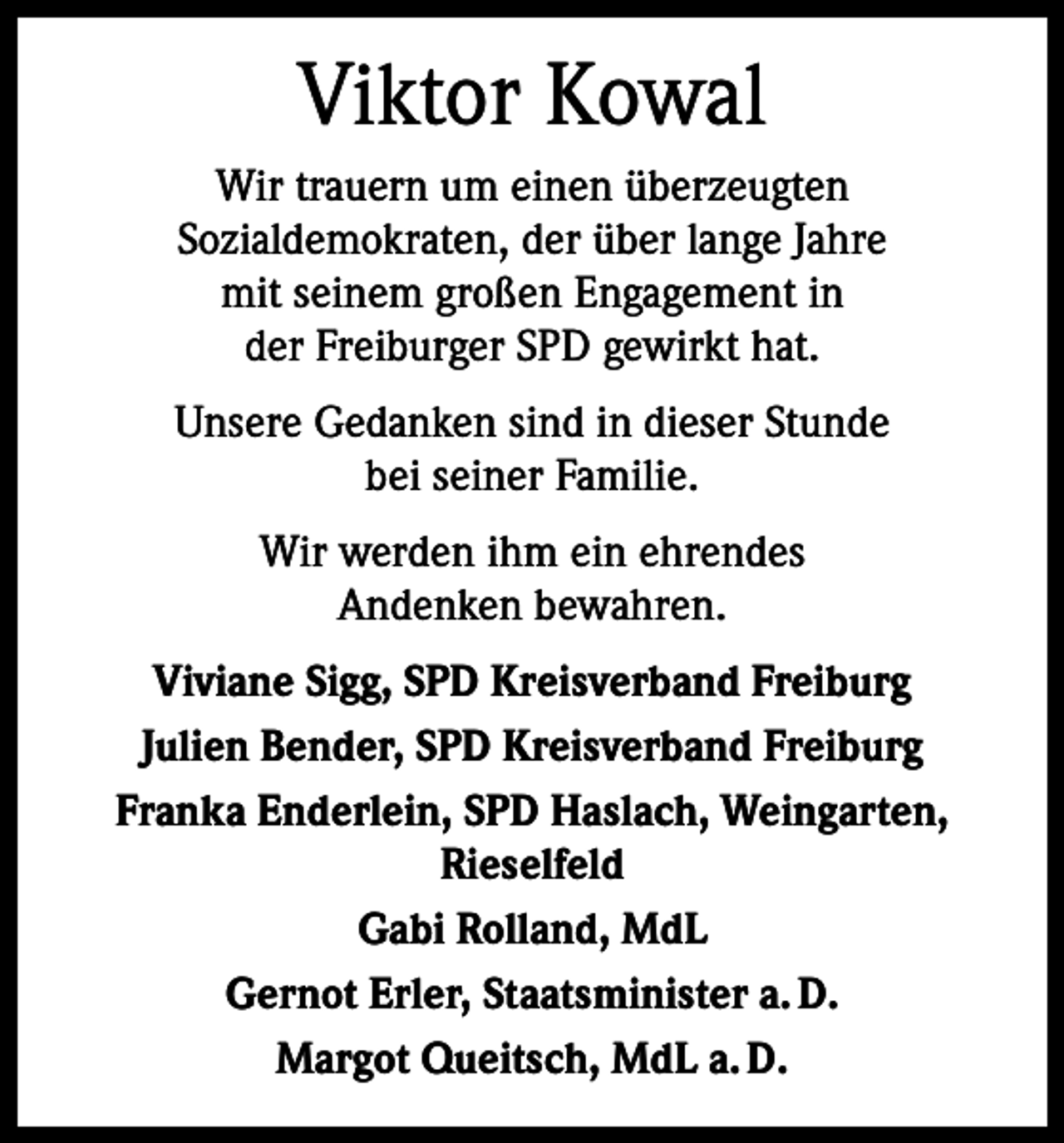 <p>Viktor Kowal<br />Wir trauern um einen überzeugten<br />Sozialdemokraten, der über lange Jahre<br />mit seinem großen Engagement in<br />der Freiburger SPD gewirkt hat.<br />Unsere Gedanken sind in dieser Stunde<br />bei seiner Familie.<br />Wir werden ihm ein ehrendes<br />Andenken bewahren.<br />Viviane Sigg, SPD Kreisverband Freiburg<br />Julien Bender, SPD Kreisverband Freiburg<br />Franka Enderlein, SPD Haslach, Weingarten,<br />Rieselfeld<br />Gabi Rolland, MdL<br />Gernot Erler, Staatsminister a. D.<br />Margot Queitsch, MdL a. D.</p>