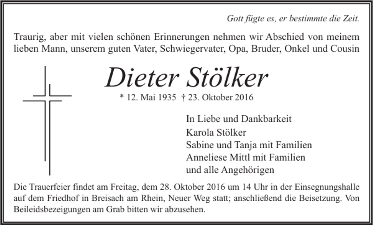 <p>Gott fügte es, er bestimmte die Zeit.</p><p>Traurig, aber mit vielen schönen Erinnerungen nehmen wir Abschied von meinem<br />lieben Mann, unserem guten Vater, Schwiegervater, Opa, Bruder, Onkel und Cousin</p><p>Dieter Stölker<br />* 12. Mai 1935 † 23. Oktober 2016</p><p>In Liebe und Dankbarkeit<br />Karola Stölker<br />Sabine und Tanja mit Familien<br />Anneliese Mittl mit Familien<br />und alle Angehörigen<br />Die Trauerfeier findet am Freitag, dem 28. Oktober 2016 um 14 Uhr in der Einsegnungshalle<br />auf dem Friedhof in Breisach am Rhein, Neuer Weg statt; anschließend die Beisetzung. Von<br />Beileidsbezeigungen am Grab bitten wir abzusehen.</p>