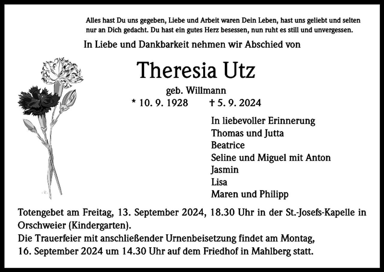 <p>Alles hast Du uns gegeben, Liebe und Arbeit waren Dein Leben, hast uns geliebt und selten<br />nur an Dich gedacht. Du hast ein gutes Herz besessen, nun ruht es still und unvergessen.</p><p>In Liebe und Dankbarkeit nehmen wir Abschied von</p><p>Theresia Utz<br />geb. Willmann<br />* 10. 9. 1928 † 5. 9. 2024<br />In liebevoller Erinnerung<br />Thomas und Jutta<br />Beatrice<br />Seline und Miguel mit Anton<br />Jasmin<br />Lisa<br />Maren und Philipp<br />Totengebet am Freitag, 13. September 2024, 18.30 Uhr in der St.-Josefs-Kapelle in<br />Orschweier (Kindergarten).<br />Die Trauerfeier mit anschließender Urnenbeisetzung findet am Montag,<br />16. September 2024 um 14.30 Uhr auf dem Friedhof in Mahlberg statt.</p>