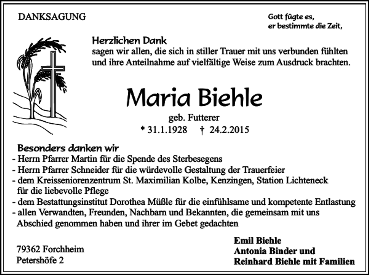 <p>DANKSAGUNG</p><p>Gott fügte es,<br />er bestimmte die Zeit,</p><p>Herzlichen Dank<br />sagen wir allen, die sich in stiller Trauer mit uns verbunden fühlten<br />und ihre Anteilnahme auf vielfältige Weise zum Ausdruck brachten.</p><p>Maria Biehle<br />geb. Futterer<br />* 31.1.1928 † 24.2.2015</p><p>Besonders danken wir<br />- Herrn Pfarrer Martin für die Spende des Sterbesegens<br />- Herrn Pfarrer Schneider für die würdevolle Gestaltung der Trauerfeier<br />- dem Kreisseniorenzentrum St. Maximilian Kolbe, Kenzingen, Station Lichteneck<br />für die liebevolle Pflege<br />- dem Bestattungsinstitut Dorothea Müßle für die einfühlsame und kompetente Entlastung<br />- allen Verwandten, Freunden, Nachbarn und Bekannten, die gemeinsam mit uns<br />Abschied genommen haben und ihrer im Gebet gedachten<br />79362 Forchheim<br />Petershöfe 2</p><p>Emil Biehle<br />Antonia Binder und<br />Reinhard Biehle mit Familien</p>