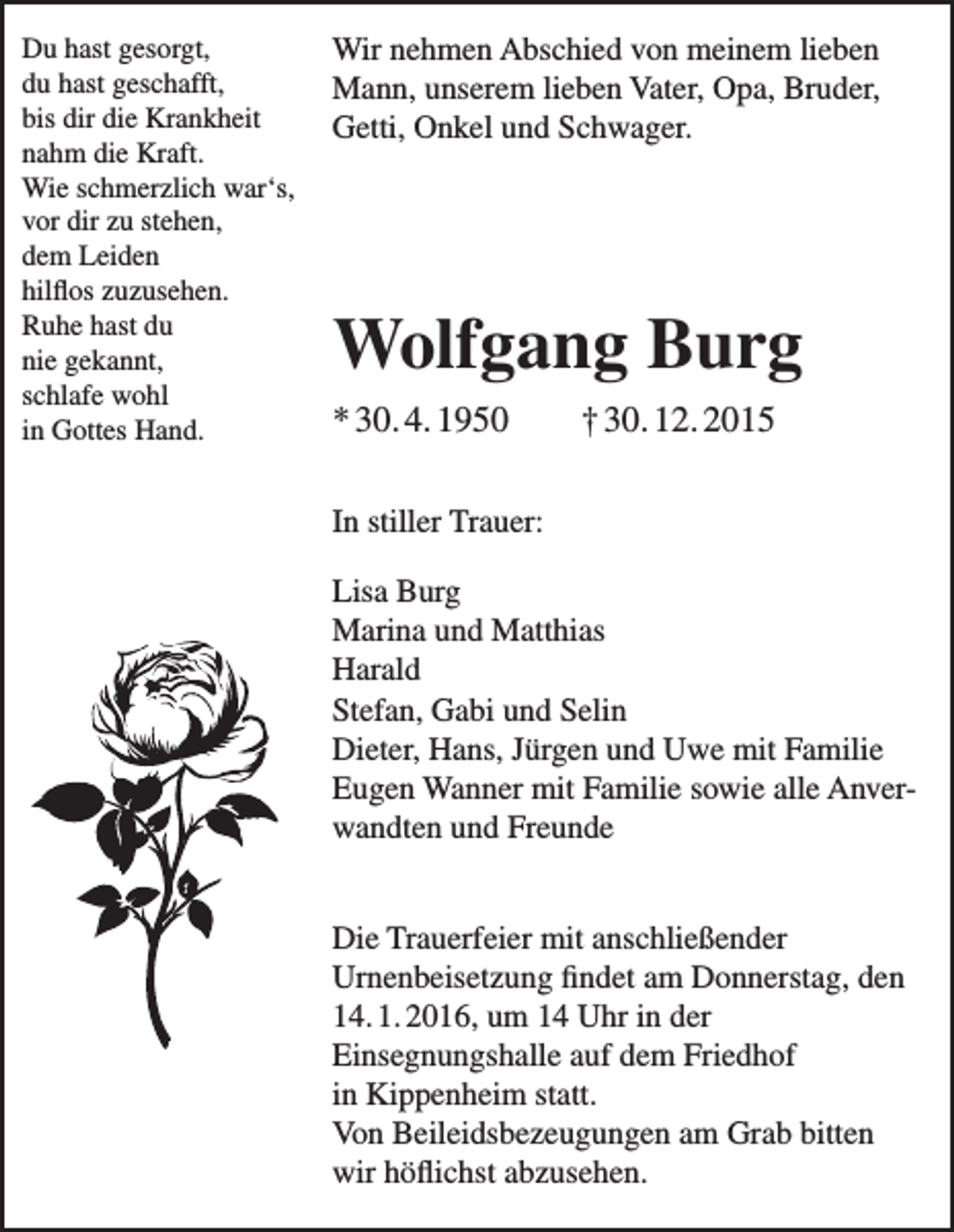 <p>Du hast gesorgt,<br />du hast geschafft,<br />bis dir die Krankheit<br />nahm die Kraft.<br />Wie schmerzlich war‘s,<br />vor dir zu stehen,<br />dem Leiden<br />hilflos zuzusehen.<br />Ruhe hast du<br />nie gekannt,<br />schlafe wohl<br />in Gottes Hand.</p><p>Wir nehmen Abschied von meinem lieben<br />Mann, unserem lieben Vater, Opa, Bruder,<br />Getti, Onkel und Schwager.</p><p>Wolfgang Burg<br />* 30. 4. 1950</p><p>† 30. 12. 2015</p><p>In stiller Trauer:<br />Lisa Burg<br />Marina und Matthias<br />Harald<br />Stefan, Gabi und Selin<br />Dieter, Hans, Jürgen und Uwe mit Familie<br />Eugen Wanner mit Familie sowie alle Anverwandten und Freunde<br />Die Trauerfeier mit anschließender<br />Urnenbeisetzung findet am Donnerstag, den<br />14. 1. 2016, um 14 Uhr in der<br />Einsegnungshalle auf dem Friedhof<br />in Kippenheim statt.<br />Von Beileidsbezeugungen am Grab bitten<br />wir höflichst abzusehen.</p>