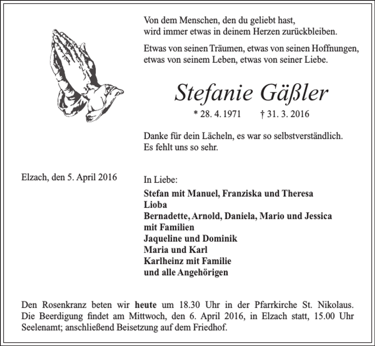 <p>Von dem Menschen, den du geliebt hast,<br />wird immer etwas in deinem Herzen zurückbleiben.<br />Etwas von seinen Träumen, etwas von seinen Hoffnungen,<br />etwas von seinem Leben, etwas von seiner Liebe.</p><p>Stefanie Gäßler<br />* 28. 4. 1971 † 31. 3. 2016<br />Danke für dein Lächeln, es war so selbstverständlich.<br />Es fehlt uns so sehr.<br />Elzach, den 5. April 2016</p><p>In Liebe:<br />Stefan mit Manuel, Franziska und Theresa<br />Lioba<br />Bernadette, Arnold, Daniela, Mario und Jessica<br />mit Familien<br />Jaqueline und Dominik<br />Maria und Karl<br />Karlheinz mit Familie<br />und alle Angehörigen</p><p>Den Rosenkranz beten wir heute um 18.30 Uhr in der Pfarrkirche St. Nikolaus.<br />Die Beerdigung findet am Mittwoch, den 6. April 2016, in Elzach statt, 15.00 Uhr<br />­Seelenamt; anschließend Beisetzung auf dem Friedhof.</p>
