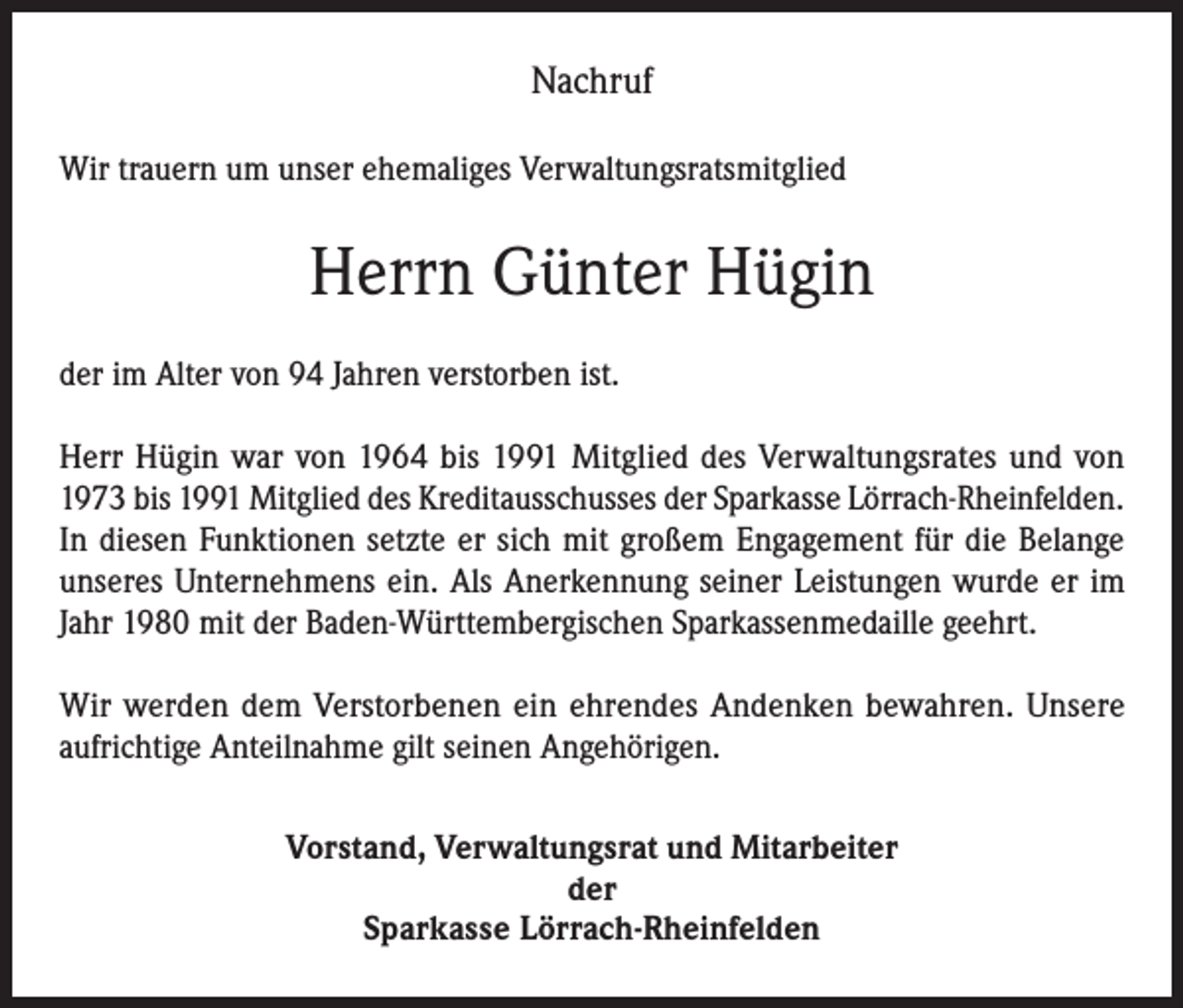 <p>Nachruf<br />Wir trauern um unser ehemaliges Verwaltungsratsmitglied</p><p>Herrn Günter Hügin<br />der im Alter von 94 Jahren verstorben ist.<br />Herr Hügin war von 1964 bis 1991 Mitglied des Verwaltungsrates und von<br />1973 bis 1991 Mitglied des Kreditausschusses der Sparkasse Lörrach-Rheinfelden.<br />In diesen Funktionen setzte er sich mit großem Engagement für die Belange<br />unseres Unternehmens ein. Als Anerkennung seiner Leistungen wurde er im<br />Jahr 1980 mit der Baden-Württembergischen Sparkassenmedaille geehrt.<br />Wir werden dem Verstorbenen ein ehrendes Andenken bewahren. Unsere<br />aufrichtige Anteilnahme gilt seinen Angehörigen.<br />Vorstand, Verwaltungsrat und Mitarbeiter<br />der<br />Sparkasse Lörrach-Rheinfelden</p>